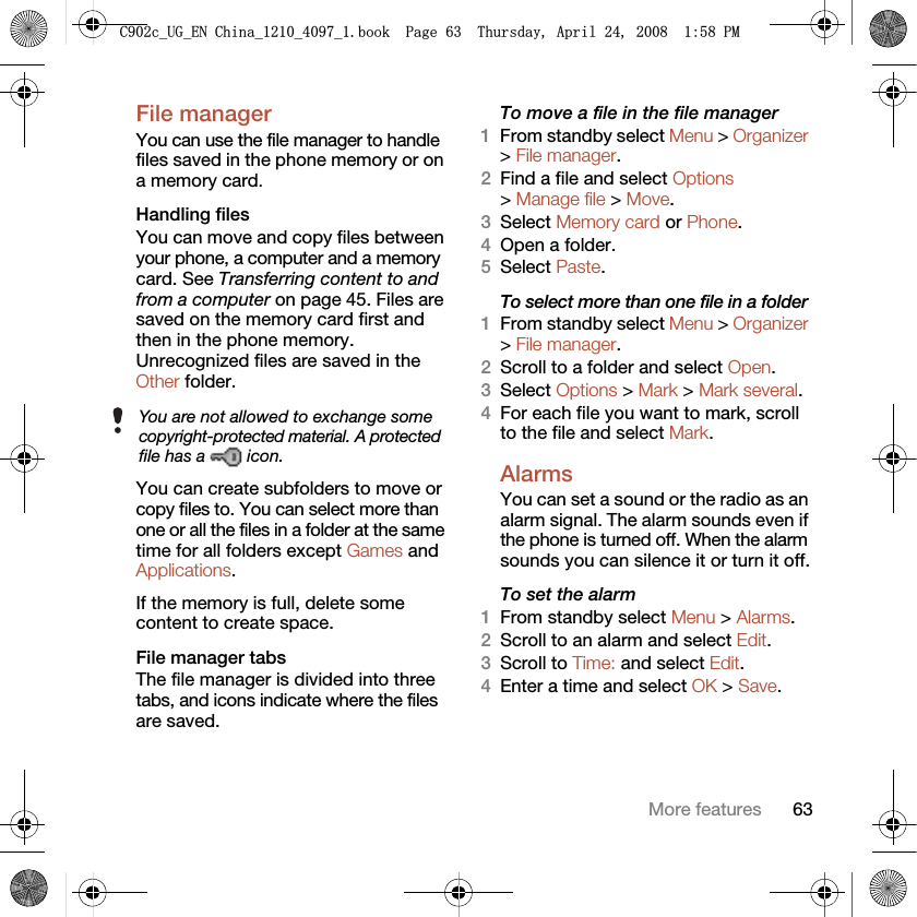 63More featuresFile manager You can use the file manager to handle files saved in the phone memory or on a memory card.Handling filesYou can move and copy files between your phone, a computer and a memory card. See Transferring content to and from a computer on page 45. Files are saved on the memory card first and then in the phone memory. Unrecognized files are saved in the Other folder.You can create subfolders to move or copy files to. You can select more than one or all the files in a folder at the same time for all folders except Games and Applications.If the memory is full, delete some content to create space.File manager tabsThe file manager is divided into three tabs, and icons indicate where the files are saved.To move a file in the file manager1From standby select Menu &gt; Organizer &gt; File manager.2Find a file and select Options &gt; Manage file &gt; Move.3Select Memory card or Phone.4Open a folder.5Select Paste.To select more than one file in a folder1From standby select Menu &gt; Organizer &gt; File manager.2Scroll to a folder and select Open.3Select Options &gt; Mark &gt; Mark several.4For each file you want to mark, scroll to the file and select Mark.Alarms You can set a sound or the radio as an alarm signal. The alarm sounds even if the phone is turned off. When the alarm sounds you can silence it or turn it off.To set the alarm1From standby select Menu &gt; Alarms.2Scroll to an alarm and select Edit.3Scroll to Time: and select Edit.4Enter a time and select OK &gt; Save.You are not allowed to exchange some copyright-protected material. A protected file has a   icon.&amp;FB8*B(1&amp;KLQDBBBERRN3DJH7KXUVGD\$SULO30