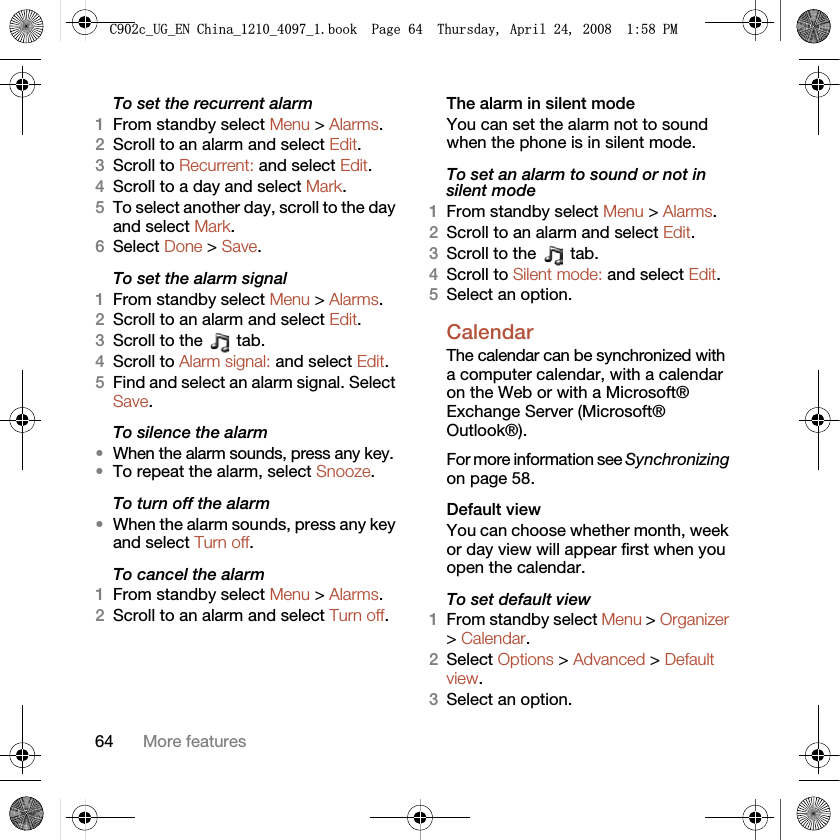 64 More featuresTo set the recurrent alarm1From standby select Menu &gt; Alarms.2Scroll to an alarm and select Edit.3Scroll to Recurrent: and select Edit.4Scroll to a day and select Mark.5To select another day, scroll to the day and select Mark.6Select Done &gt; Save.To set the alarm signal1From standby select Menu &gt; Alarms.2Scroll to an alarm and select Edit.3Scroll to the   tab.4Scroll to Alarm signal: and select Edit.5Find and select an alarm signal. Select Save.To silence the alarm•When the alarm sounds, press any key.•To repeat the alarm, select Snooze.To turn off the alarm•When the alarm sounds, press any key and select Turn off.To cancel the alarm1From standby select Menu &gt; Alarms.2Scroll to an alarm and select Turn off.The alarm in silent modeYou can set the alarm not to sound when the phone is in silent mode.To set an alarm to sound or not in silent mode1From standby select Menu &gt; Alarms.2Scroll to an alarm and select Edit.3Scroll to the   tab.4Scroll to Silent mode: and select Edit.5Select an option.Calendar The calendar can be synchronized with a computer calendar, with a calendar on the Web or with a Microsoft® Exchange Server (Microsoft® Outlook®). For more information see Synchronizing on page 58.Default viewYou can choose whether month, week or day view will appear first when you open the calendar.To set default view1From standby select Menu &gt; Organizer &gt; Calendar.2Select Options &gt; Advanced &gt; Default view.3Select an option.&amp;FB8*B(1&amp;KLQDBBBERRN3DJH7KXUVGD\$SULO30