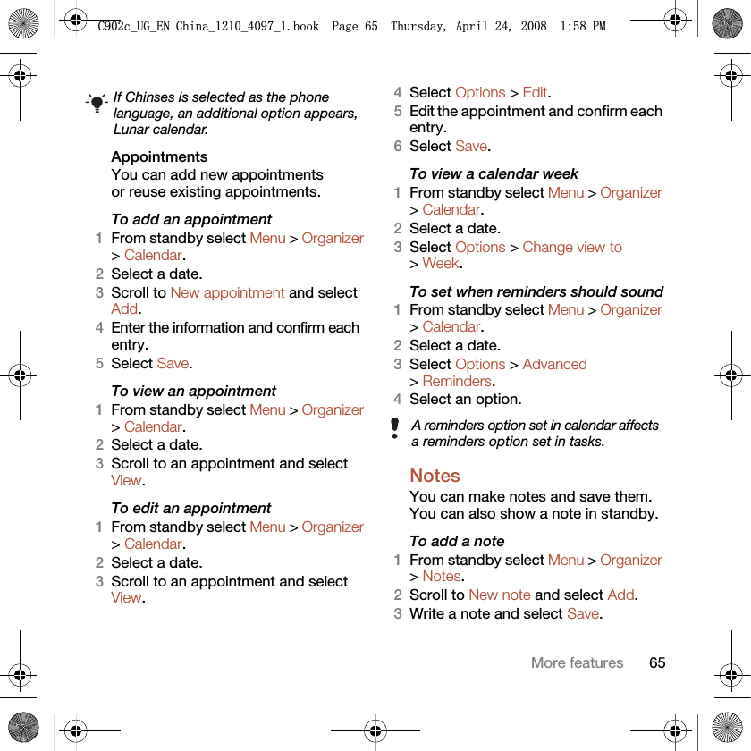 65More featuresAppointments You can add new appointments or reuse existing appointments.To add an appointment1From standby select Menu &gt; Organizer &gt; Calendar.2Select a date.3Scroll to New appointment and select Add.4Enter the information and confirm each entry.5Select Save.To view an appointment1From standby select Menu &gt; Organizer &gt; Calendar. 2Select a date.3Scroll to an appointment and select View.To edit an appointment1From standby select Menu &gt; Organizer &gt; Calendar.2Select a date.3Scroll to an appointment and select View.4Select Options &gt; Edit.5Edit the appointment and confirm each entry.6Select Save.To view a calendar week1From standby select Menu &gt; Organizer &gt; Calendar.2Select a date.3Select Options &gt; Change view to &gt; Week.To set when reminders should sound1From standby select Menu &gt; Organizer &gt; Calendar.2Select a date.3Select Options &gt; Advanced &gt; Reminders.4Select an option.Notes You can make notes and save them. You can also show a note in standby.To add a note1From standby select Menu &gt; Organizer &gt; Notes.2Scroll to New note and select Add.3Write a note and select Save.If Chinses is selected as the phone language, an additional option appears, Lunar calendar.A reminders option set in calendar affects a reminders option set in tasks.&amp;FB8*B(1&amp;KLQDBBBERRN3DJH7KXUVGD\$SULO30