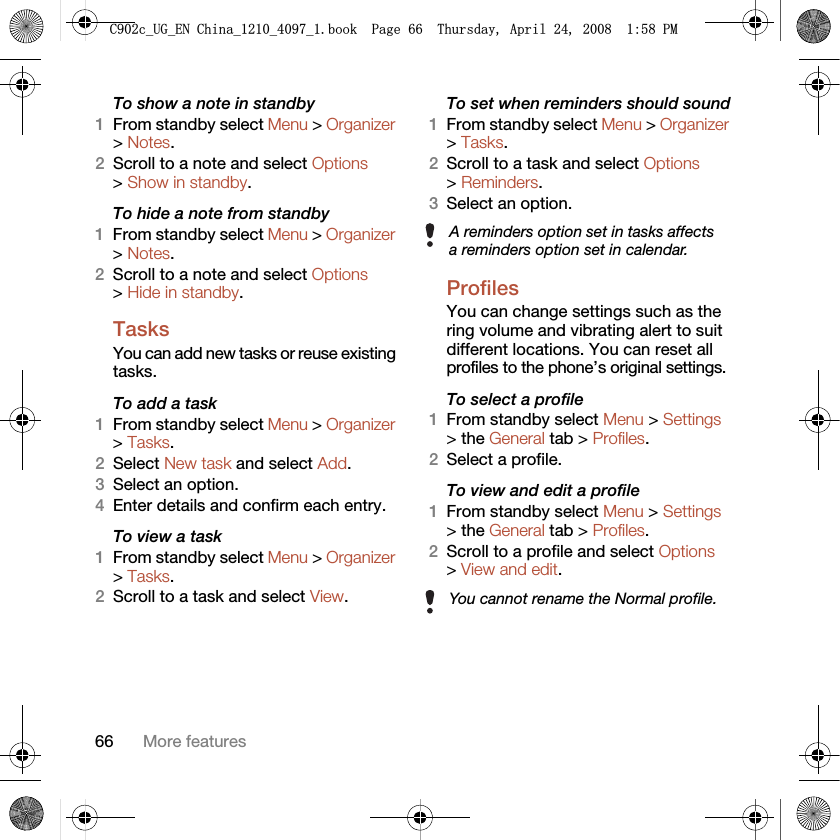 66 More featuresTo show a note in standby1From standby select Menu &gt; Organizer &gt; Notes.2Scroll to a note and select Options &gt; Show in standby.To hide a note from standby1From standby select Menu &gt; Organizer &gt; Notes.2Scroll to a note and select Options &gt; Hide in standby.Tasks You can add new tasks or reuse existing tasks.To add a task1From standby select Menu &gt; Organizer &gt; Tasks.2Select New task and select Add.3Select an option.4Enter details and confirm each entry.To view a task1From standby select Menu &gt; Organizer &gt; Tasks.2Scroll to a task and select View.To set when reminders should sound1From standby select Menu &gt; Organizer &gt; Tasks.2Scroll to a task and select Options &gt; Reminders.3Select an option. ProfilesYou can change settings such as the ring volume and vibrating alert to suit different locations. You can reset all profiles to the phone’s original settings.To select a profile1From standby select Menu &gt; Settings &gt; the General tab &gt; Profiles.2Select a profile.To view and edit a profile1From standby select Menu &gt; Settings &gt; the General tab &gt; Profiles.2Scroll to a profile and select Options &gt; View and edit.A reminders option set in tasks affects a reminders option set in calendar.You cannot rename the Normal profile.&amp;FB8*B(1&amp;KLQDBBBERRN3DJH7KXUVGD\$SULO30