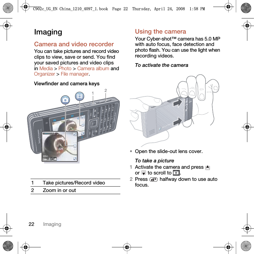 22 ImagingImagingCamera and video recorder You can take pictures and record video clips to view, save or send. You find your saved pictures and video clips in Media &gt; Photo &gt; Camera album and Organizer &gt; File manager.Viewfinder and camera keysUsing the cameraYour Cyber-shot™ camera has 5.0 MP with auto focus, face detection and photo flash. You can use the light when recording videos.To activate the camera •Open the slide-out lens cover.To take a picture1Activate the camera and press   or   to scroll to  .2Press  halfway down to use auto focus.1 Take pictures/Record video2 Zoom in or out12&amp;FB8*B(1&amp;KLQDBBBERRN3DJH7KXUVGD\$SULO30