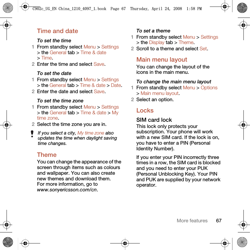 67More featuresTime and date To set the time1From standby select Menu &gt; Settings &gt; the General tab &gt; Time &amp; date &gt; Time.2Enter the time and select Save.To set the date1From standby select Menu &gt; Settings &gt; the General tab &gt; Time &amp; date &gt; Date.2Enter the date and select Save.To set the time zone 1From standby select Menu &gt; Settings &gt; the General tab &gt; Time &amp; date &gt; My time zone.2Select the time zone you are in.Theme You can change the appearance of the screen through items such as colours and wallpaper. You can also create new themes and download them. For more information, go to www.sonyericsson.com/cn.To set a theme1From standby select Menu &gt; Settings &gt; the Display tab &gt; Theme.2Scroll to a theme and select Set.Main menu layoutYou can change the layout of the icons in the main menu.To change the main menu layout1From standby select Menu &gt; Options &gt; Main menu layout.2Select an option.LocksSIM card lock This lock only protects your subscription. Your phone will work with a new SIM card. If the lock is on, you have to enter a PIN (Personal Identity Number).If you enter your PIN incorrectly three times in a row, the SIM card is blocked and you need to enter your PUK (Personal Unblocking Key). Your PIN and PUK are supplied by your network operator.If you select a city, My time zone also updates the time when daylight saving time changes.&amp;FB8*B(1&amp;KLQDBBBERRN3DJH7KXUVGD\$SULO30