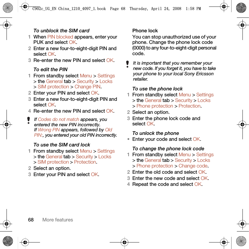 68 More featuresTo unblock the SIM card 1When PIN blocked appears, enter your PUK and select OK.2Enter a new four-to-eight-digit PIN and select OK.3Re-enter the new PIN and select OK.To edit the PIN 1From standby select Menu &gt; Settings &gt; the General tab &gt; Security &gt; Locks &gt; SIM protection &gt; Change PIN.2Enter your PIN and select OK.3Enter a new four-to-eight-digit PIN and select OK.4Re-enter the new PIN and select OK.To use the SIM card lock 1From standby select Menu &gt; Settings &gt; the General tab &gt; Security &gt; Locks &gt; SIM protection &gt; Protection.2Select an option.3Enter your PIN and select OK.Phone lockYou can stop unauthorized use of your phone. Change the phone lock code (0000) to any four-to-eight-digit personal code.To use the phone lock 1From standby select Menu &gt; Settings &gt; the General tab &gt; Security &gt; Locks &gt; Phone protection &gt; Protection.2Select an option.3Enter the phone lock code and select OK.To unlock the phone•Enter your code and select OK.To change the phone lock code1From standby select Menu &gt; Settings &gt; the General tab &gt; Security &gt; Locks &gt; Phone protection &gt; Change code.2Enter the old code and select OK.3Enter the new code and select OK.4Repeat the code and select OK.If Codes do not match appears, you entered the new PIN incorrectly.If Wrong PIN appears, followed by Old PIN:, you entered your old PIN incorrectly.It is important that you remember your new code. If you forget it, you have to take your phone to your local Sony Ericsson retailer.&amp;FB8*B(1&amp;KLQDBBBERRN3DJH7KXUVGD\$SULO30