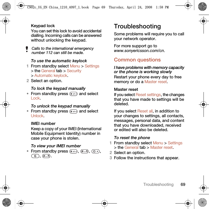 69TroubleshootingKeypad lock You can set this lock to avoid accidental dialling. Incoming calls can be answered without unlocking the keypad.To use the automatic keylock1From standby select Menu &gt; Settings &gt; the General tab &gt; Security &gt; Automatic keylock.2Select an option.To lock the keypad manually•From standby press   and select Lock.To unlock the keypad manually•From standby press   and select Unlock.IMEI number Keep a copy of your IMEI (International Mobile Equipment Identity) number in case your phone is stolen.To view your IMEI number•From standby press  ,  ,  , , .TroubleshootingSome problems will require you to call your network operator.For more support go to www.sonyericsson.com/cn.Common questionsI have problems with memory capacity or the phone is working slowlyRestart your phone every day to free memory or do a Master reset.Master reset If you select Reset settings, the changes that you have made to settings will be deleted.If you select Reset all, in addition to your changes to settings, all contacts, messages, personal data, and content that you have downloaded, received or edited will also be deleted.To reset the phone 1From standby select Menu &gt; Settings &gt; the General tab &gt; Master reset.2Select an option.3Follow the instructions that appear.Calls to the international emergency number 112 can still be made.&amp;FB8*B(1&amp;KLQDBBBERRN3DJH7KXUVGD\$SULO30