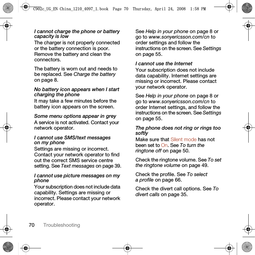 70 TroubleshootingI cannot charge the phone or battery capacity is lowThe charger is not properly connected or the battery connection is poor. Remove the battery and clean the connectors.The battery is worn out and needs to be replaced. See Charge the battery on page 8.No battery icon appears when I start charging the phoneIt may take a few minutes before the battery icon appears on the screen.Some menu options appear in greyA service is not activated. Contact your network operator.I cannot use SMS/text messages on my phoneSettings are missing or incorrect. Contact your network operator to find out the correct SMS service centre setting. See Text messages on page 39.I cannot use picture messages on my phoneYour subscription does not include data capability. Settings are missing or incorrect. Please contact your network operator.See Help in your phone on page 8 or go to www.sonyericsson.com/cn to order settings and follow the instructions on the screen. See Settings on page 55.I cannot use the InternetYour subscription does not include data capability. Internet settings are missing or incorrect. Please contact your network operator.See Help in your phone on page 8 or go to www.sonyericsson.com/cn to order Internet settings, and follow the instructions on the screen. See Settings on page 55.The phone does not ring or rings too softlyMake sure that Silent mode has not been set to On. See To turn the ringtone off on page 50.Check the ringtone volume. See To set the ringtone volume on page 49.Check the profile. See To select a profile on page 66.Check the divert call options. See To divert calls on page 35.&amp;FB8*B(1&amp;KLQDBBBERRN3DJH7KXUVGD\$SULO30