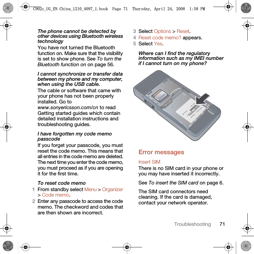 71TroubleshootingThe phone cannot be detected by other devices using Bluetooth wireless technologyYou have not turned the Bluetooth function on. Make sure that the visibility is set to show phone. See To turn the Bluetooth function on on page 56.I cannot synchronize or transfer data between my phone and my computer, when using the USB cable.The cable or software that came with your phone has not been properly installed. Go to www.sonyericsson.com/cn to read Getting started guides which contain detailed installation instructions and troubleshooting guides.I have forgotten my code memo passcodeIf you forget your passcode, you must reset the code memo. This means that all entries in the code memo are deleted. The next time you enter the code memo, you must proceed as if you are opening it for the first time. To reset code memo1From standby select Menu &gt; Organizer &gt; Code memo.2Enter any passcode to access the code memo. The checkword and codes that are then shown are incorrect.3Select Options &gt; Reset.4Reset code memo? appears.5Select Yes.Where can I find the regulatory information such as my IMEI number if I cannot turn on my phone?Error messagesInsert SIM There is no SIM card in your phone or you may have inserted it incorrectly.See To insert the SIM card on page 6.The SIM card connectors need cleaning. If the card is damaged, contact your network operator.&amp;FB8*B(1&amp;KLQDBBBERRN3DJH7KXUVGD\$SULO30