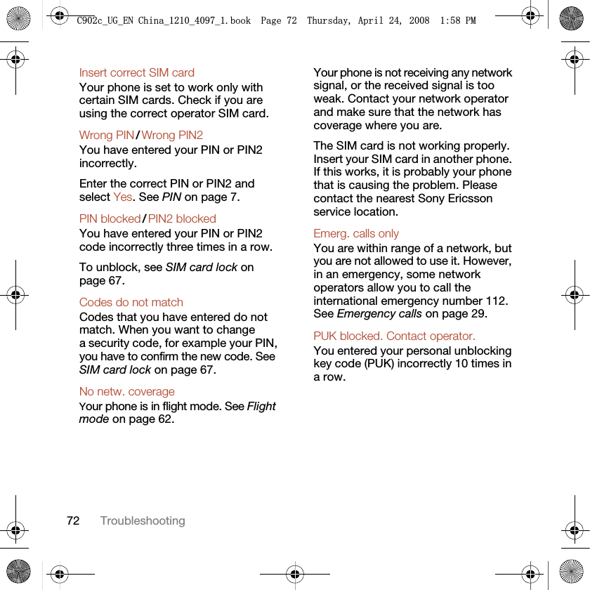 72 TroubleshootingInsert correct SIM card Your phone is set to work only with certain SIM cards. Check if you are using the correct operator SIM card.Wrong PIN / Wrong PIN2 You have entered your PIN or PIN2 incorrectly.Enter the correct PIN or PIN2 and select Yes. See PIN on page 7.PIN blocked / PIN2 blocked You have entered your PIN or PIN2 code incorrectly three times in a row.To unblock, see SIM card lock on page 67.Codes do not match Codes that you have entered do not match. When you want to change a security code, for example your PIN, you have to confirm the new code. See SIM card lock on page 67.No netw. coverage Your phone is in flight mode. See Flight mode on page 62.Your phone is not receiving any network signal, or the received signal is too weak. Contact your network operator and make sure that the network has coverage where you are.The SIM card is not working properly. Insert your SIM card in another phone. If this works, it is probably your phone that is causing the problem. Please contact the nearest Sony Ericsson service location.Emerg. calls only You are within range of a network, but you are not allowed to use it. However, in an emergency, some network operators allow you to call the international emergency number 112. See Emergency calls on page 29.PUK blocked. Contact operator. You entered your personal unblocking key code (PUK) incorrectly 10 times in a row.&amp;FB8*B(1&amp;KLQDBBBERRN3DJH7KXUVGD\$SULO30