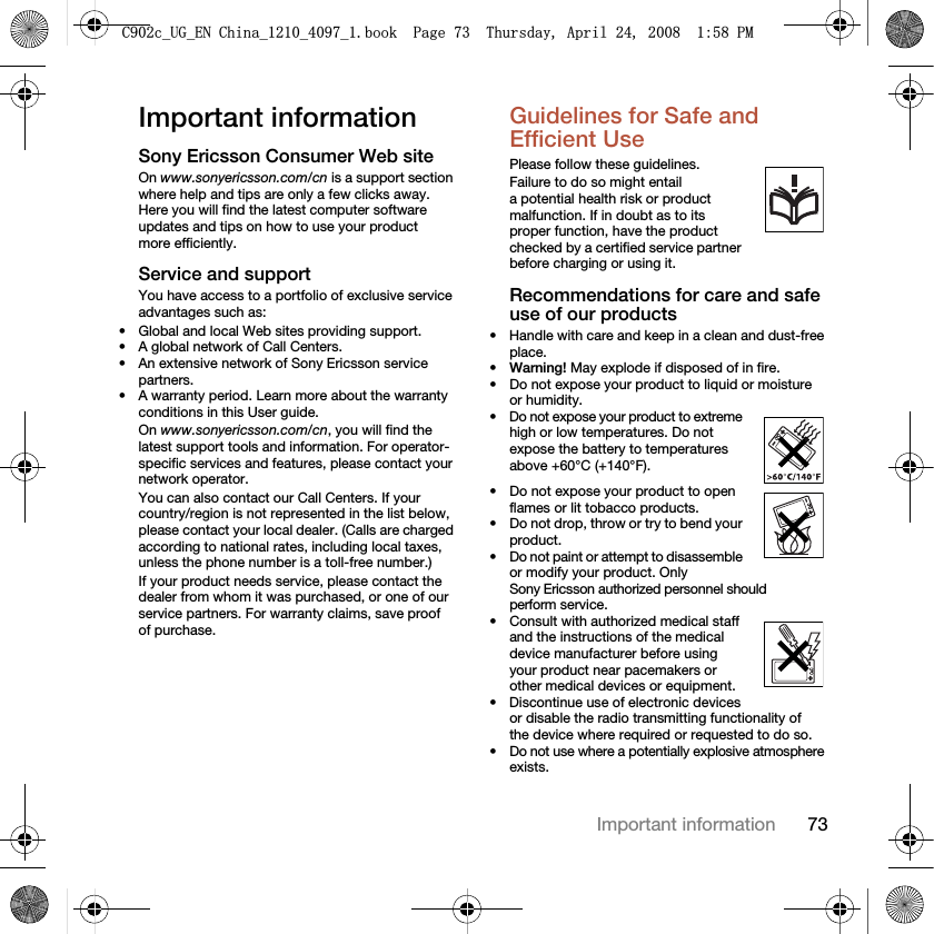 73Important informationImportant informationSony Ericsson Consumer Web siteOn www.sonyericsson.com/cn is a support section where help and tips are only a few clicks away. Here you will find the latest computer software updates and tips on how to use your product more efficiently.Service and supportYou have access to a portfolio of exclusive service advantages such as:• Global and local Web sites providing support.• A global network of Call Centers.• An extensive network of Sony Ericsson service partners.• A warranty period. Learn more about the warranty conditions in this User guide.On www.sonyericsson.com/cn, you will find the latest support tools and information. For operator-specific services and features, please contact your network operator.You can also contact our Call Centers. If your country/region is not represented in the list below, please contact your local dealer. (Calls are charged according to national rates, including local taxes, unless the phone number is a toll-free number.)If your product needs service, please contact the dealer from whom it was purchased, or one of our service partners. For warranty claims, save proof of purchase.Guidelines for Safe and Efficient Use Please follow these guidelines.Failure to do so might entail a potential health risk or product malfunction. If in doubt as to its proper function, have the product checked by a certified service partner before charging or using it.Recommendations for care and safe use of our products• Handle with care and keep in a clean and dust-free place.•Warning! May explode if disposed of in fire.• Do not expose your product to liquid or moisture or humidity.• Do not expose your product to extreme high or low temperatures. Do not expose the battery to temperatures above +60°C (+140°F). • Do not expose your product to open flames or lit tobacco products. • Do not drop, throw or try to bend your product.• Do not paint or attempt to disassemble or modify your product. Only Sony Ericsson authorized personnel should perform service. • Consult with authorized medical staff and the instructions of the medical device manufacturer before using your product near pacemakers or other medical devices or equipment.• Discontinue use of electronic devices or disable the radio transmitting functionality of the device where required or requested to do so.• Do not use where a potentially explosive atmosphere exists.&amp;FB8*B(1&amp;KLQDBBBERRN3DJH7KXUVGD\$SULO30
