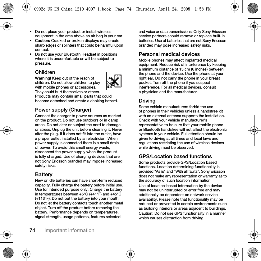 74 Important information• Do not place your product or install wireless equipment in the area above an air bag in your car.•Caution: Cracked or broken displays may create sharp edges or splinters that could be harmful upon contact.• Do not use your Bluetooth Headset in positions where it is uncomfortable or will be subject to pressure.ChildrenWarning! Keep out of the reach of children. Do not allow children to play with mobile phones or accessories. They could hurt themselves or others. Products may contain small parts that could become detached and create a choking hazard.Power supply (Charger)Connect the charger to power sources as marked on the product. Do not use outdoors or in damp areas. Do not alter or subject the cord to damage or stress. Unplug the unit before cleaning it. Never alter the plug. If it does not fit into the outlet, have a proper outlet installed by an electrician. When power supply is connected there is a small drain of power. To avoid this small energy waste, disconnect the power supply when the product is fully charged. Use of charging devices that are not Sony Ericsson branded may impose increased safety risks.Battery New or idle batteries can have short-term reduced capacity. Fully charge the battery before initial use. Use for intended purpose only. Charge the battery in temperatures between +5°C (+41°F) and +45°C (+113°F). Do not put the battery into your mouth. Do not let the battery contacts touch another metal object. Turn off the product before removing the battery. Performance depends on temperatures, signal strength, usage patterns, features selected and voice or data transmissions. Only Sony Ericsson service partners should remove or replace built-in batteries. Use of batteries that are not Sony Ericsson branded may pose increased safety risks. Personal medical devicesMobile phones may affect implanted medical equipment. Reduce risk of interference by keeping a minimum distance of 15 cm (6 inches) between the phone and the device. Use the phone at your right ear. Do not carry the phone in your breast pocket. Turn off the phone if you suspect interference. For all medical devices, consult a physician and the manufacturer.DrivingSome vehicle manufacturers forbid the use of phones in their vehicles unless a handsfree kit with an external antenna supports the installation. Check with your vehicle manufacturer’s representative to be sure that your mobile phone or Bluetooth handsfree will not affect the electronic systems in your vehicle. Full attention should be given to driving at all times and local laws and regulations restricting the use of wireless devices while driving must be observed.GPS/Location based functionsSome products provide GPS/Location based functions. Location determining functionality is provided “As is” and “With all faults”. Sony Ericsson does not make any representation or warranty as to the accuracy of such location information. Use of location-based information by the device may not be uninterrupted or error free and may additionally be dependent on network service availability. Please note that functionality may be reduced or prevented in certain environments such as building interiors or areas adjacent to buildings. Caution: Do not use GPS functionality in a manner which causes distraction from driving.&amp;FB8*B(1&amp;KLQDBBBERRN3DJH7KXUVGD\$SULO30