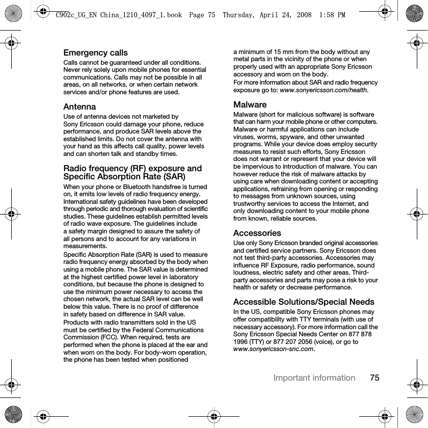 75Important informationEmergency callsCalls cannot be guaranteed under all conditions. Never rely solely upon mobile phones for essential communications. Calls may not be possible in all areas, on all networks, or when certain network services and/or phone features are used.AntennaUse of antenna devices not marketed by Sony Ericsson could damage your phone, reduce performance, and produce SAR levels above the established limits. Do not cover the antenna with your hand as this affects call quality, power levels and can shorten talk and standby times.Radio frequency (RF) exposure and Specific Absorption Rate (SAR)When your phone or Bluetooth handsfree is turned on, it emits low levels of radio frequency energy. International safety guidelines have been developed through periodic and thorough evaluation of scientific studies. These guidelines establish permitted levels of radio wave exposure. The guidelines include a safety margin designed to assure the safety of all persons and to account for any variations in measurements.Specific Absorption Rate (SAR) is used to measure radio frequency energy absorbed by the body when using a mobile phone. The SAR value is determined at the highest certified power level in laboratory conditions, but because the phone is designed to use the minimum power necessary to access the chosen network, the actual SAR level can be well below this value. There is no proof of difference in safety based on difference in SAR value.Products with radio transmitters sold in the US must be certified by the Federal Communications Commission (FCC). When required, tests are performed when the phone is placed at the ear and when worn on the body. For body-worn operation, the phone has been tested when positioned a minimum of 15 mm from the body without any metal parts in the vicinity of the phone or when properly used with an appropriate Sony Ericsson accessory and worn on the body.For more information about SAR and radio frequency exposure go to: www.sonyericsson.com/health.MalwareMalware (short for malicious software) is software that can harm your mobile phone or other computers. Malware or harmful applications can include viruses, worms, spyware, and other unwanted programs. While your device does employ security measures to resist such efforts, Sony Ericsson does not warrant or represent that your device will be impervious to introduction of malware. You can however reduce the risk of malware attacks by using care when downloading content or accepting applications, refraining from opening or responding to messages from unknown sources, using trustworthy services to access the Internet, and only downloading content to your mobile phone from known, reliable sources.AccessoriesUse only Sony Ericsson branded original accessories and certified service partners. Sony Ericsson does not test third-party accessories. Accessories may influence RF Exposure, radio performance, sound loudness, electric safety and other areas. Third-party accessories and parts may pose a risk to your health or safety or decrease performance.Accessible Solutions/Special NeedsIn the US, compatible Sony Ericsson phones may offer compatibility with TTY terminals (with use of necessary accessory). For more information call the Sony Ericsson Special Needs Center on 877 878 1996 (TTY) or 877 207 2056 (voice), or go to www.sonyericsson-snc.com.&amp;FB8*B(1&amp;KLQDBBBERRN3DJH7KXUVGD\$SULO30