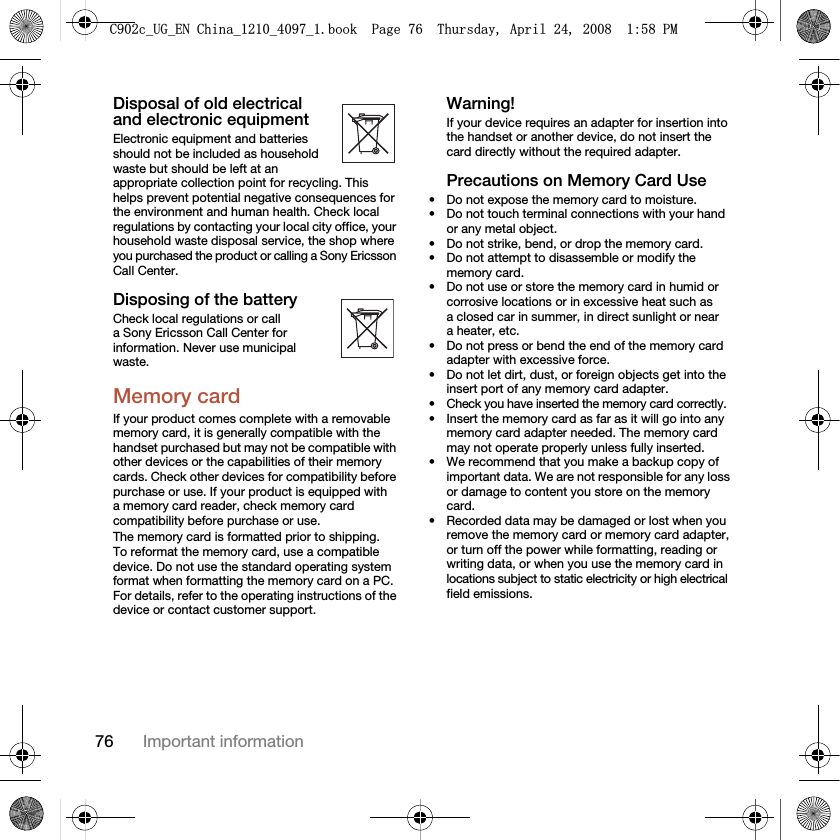 76 Important informationDisposal of old electrical and electronic equipmentElectronic equipment and batteries should not be included as household waste but should be left at an appropriate collection point for recycling. This helps prevent potential negative consequences for the environment and human health. Check local regulations by contacting your local city office, your household waste disposal service, the shop where you purchased the product or calling a Sony Ericsson Call Center.Disposing of the batteryCheck local regulations or call a Sony Ericsson Call Center for information. Never use municipal waste.Memory cardIf your product comes complete with a removable memory card, it is generally compatible with the handset purchased but may not be compatible with other devices or the capabilities of their memory cards. Check other devices for compatibility before purchase or use. If your product is equipped with a memory card reader, check memory card compatibility before purchase or use.The memory card is formatted prior to shipping. To reformat the memory card, use a compatible device. Do not use the standard operating system format when formatting the memory card on a PC. For details, refer to the operating instructions of the device or contact customer support. Warning!If your device requires an adapter for insertion into the handset or another device, do not insert the card directly without the required adapter.Precautions on Memory Card Use• Do not expose the memory card to moisture.• Do not touch terminal connections with your hand or any metal object.• Do not strike, bend, or drop the memory card.• Do not attempt to disassemble or modify the memory card.• Do not use or store the memory card in humid or corrosive locations or in excessive heat such as a closed car in summer, in direct sunlight or near a heater, etc.• Do not press or bend the end of the memory card adapter with excessive force.• Do not let dirt, dust, or foreign objects get into the insert port of any memory card adapter.• Check you have inserted the memory card correctly.• Insert the memory card as far as it will go into any memory card adapter needed. The memory card may not operate properly unless fully inserted.• We recommend that you make a backup copy of important data. We are not responsible for any loss or damage to content you store on the memory card.• Recorded data may be damaged or lost when you remove the memory card or memory card adapter, or turn off the power while formatting, reading or writing data, or when you use the memory card in locations subject to static electricity or high electrical field emissions.&amp;FB8*B(1&amp;KLQDBBBERRN3DJH7KXUVGD\$SULO30