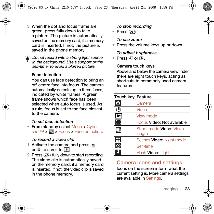23Imaging3When the dot and focus frame are green, press fully down to take a picture. The picture is automatically saved on the memory card, if a memory card is inserted. If not, the picture is saved in the phone memory.Face detectionYou can use face detection to bring an off-centre face into focus. The camera automatically detects up to three faces, indicated by white frames. A green frame shows which face has been selected when auto focus is used. As a rule, focus is set to the face closest to the camera.To set face detection•From standby select Menu &gt; Cyber-shot™ &gt;   &gt; Focus &gt; Face detection.To record a video clip1Activate the camera and press   or   to scroll to  .2Press   fully down to start recording. The video clip is automatically saved on the memory card, if a memory card is inserted. If not, the video clip is saved in the phone memory.To stop recording•Press .To use zoom•Press the volume keys up or down.To adjust brightness•Press  or .Camera touch keysAbove and below the camera viewfinder there are eight touch keys, acting as shortcuts to commonly used camera features.Camera icons and settingsIcons on the screen inform what the current setting is. More camera settings are available in Settings.Do not record with a strong light source in the background. Use a support or the self-timer to avoid a blurred picture.Touch key FeatureCameraVideoView modeFocus Video: Not availableShoot mode Video: Video lengthScenes Video: Night modeSelf-timerFlash Video: Light&amp;FB8*B(1&amp;KLQDBBBERRN3DJH7KXUVGD\$SULO30