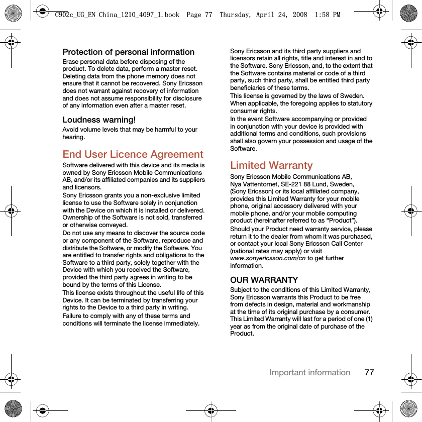 77Important informationProtection of personal informationErase personal data before disposing of the product. To delete data, perform a master reset. Deleting data from the phone memory does not ensure that it cannot be recovered. Sony Ericsson does not warrant against recovery of information and does not assume responsibility for disclosure of any information even after a master reset.Loudness warning!Avoid volume levels that may be harmful to your hearing.End User Licence AgreementSoftware delivered with this device and its media is owned by Sony Ericsson Mobile Communications AB, and/or its affiliated companies and its suppliers and licensors.Sony Ericsson grants you a non-exclusive limited license to use the Software solely in conjunction with the Device on which it is installed or delivered. Ownership of the Software is not sold, transferred or otherwise conveyed.Do not use any means to discover the source code or any component of the Software, reproduce and distribute the Software, or modify the Software. You are entitled to transfer rights and obligations to the Software to a third party, solely together with the Device with which you received the Software, provided the third party agrees in writing to be bound by the terms of this License.This license exists throughout the useful life of this Device. It can be terminated by transferring your rights to the Device to a third party in writing. Failure to comply with any of these terms and conditions will terminate the license immediately.Sony Ericsson and its third party suppliers and licensors retain all rights, title and interest in and to the Software. Sony Ericsson, and, to the extent that the Software contains material or code of a third party, such third party, shall be entitled third party beneficiaries of these terms.This license is governed by the laws of Sweden. When applicable, the foregoing applies to statutory consumer rights.In the event Software accompanying or provided in conjunction with your device is provided with additional terms and conditions, such provisions shall also govern your possession and usage of the Software.Limited WarrantySony Ericsson Mobile Communications AB, Nya Vattentornet, SE-221 88 Lund, Sweden, (Sony Ericsson) or its local affiliated company, provides this Limited Warranty for your mobile phone, original accessory delivered with your mobile phone, and/or your mobile computing product (hereinafter referred to as “Product”).Should your Product need warranty service, please return it to the dealer from whom it was purchased, or contact your local Sony Ericsson Call Center (national rates may apply) or visit www.sonyericsson.com/cn to get further information.OUR WARRANTYSubject to the conditions of this Limited Warranty, Sony Ericsson warrants this Product to be free from defects in design, material and workmanship at the time of its original purchase by a consumer. This Limited Warranty will last for a period of one (1) year as from the original date of purchase of the Product.&amp;FB8*B(1&amp;KLQDBBBERRN3DJH7KXUVGD\$SULO30
