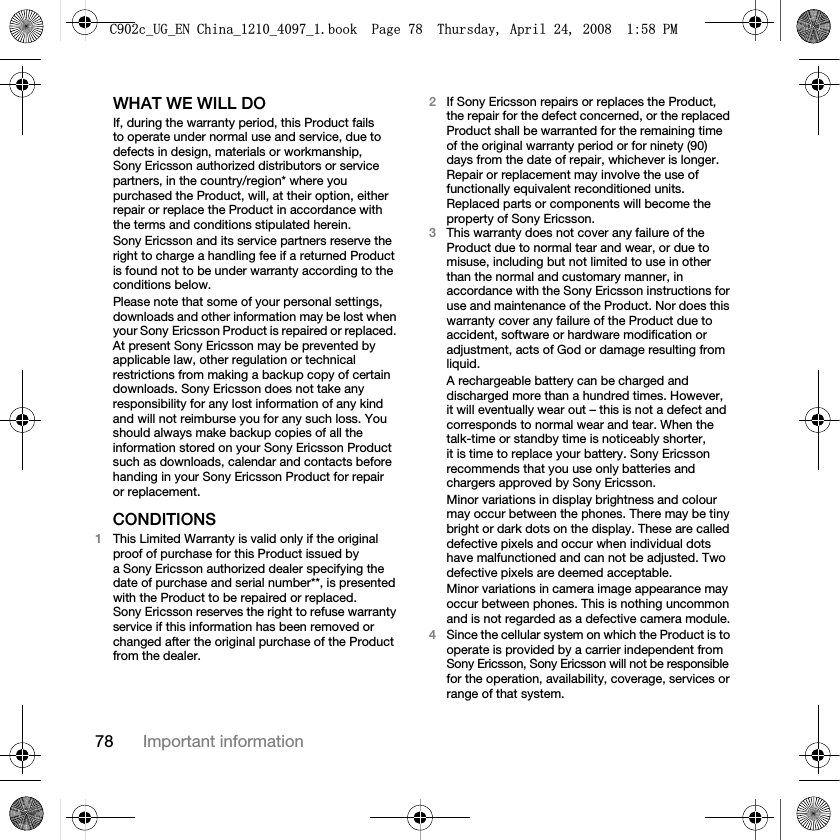 78 Important informationWHAT WE WILL DOIf, during the warranty period, this Product fails to operate under normal use and service, due to defects in design, materials or workmanship, Sony Ericsson authorized distributors or service partners, in the country/region* where you purchased the Product, will, at their option, either repair or replace the Product in accordance with the terms and conditions stipulated herein.Sony Ericsson and its service partners reserve the right to charge a handling fee if a returned Product is found not to be under warranty according to the conditions below.Please note that some of your personal settings, downloads and other information may be lost when your Sony Ericsson Product is repaired or replaced. At present Sony Ericsson may be prevented by applicable law, other regulation or technical restrictions from making a backup copy of certain downloads. Sony Ericsson does not take any responsibility for any lost information of any kind and will not reimburse you for any such loss. You should always make backup copies of all the information stored on your Sony Ericsson Product such as downloads, calendar and contacts before handing in your Sony Ericsson Product for repair or replacement.CONDITIONS1This Limited Warranty is valid only if the original proof of purchase for this Product issued by a Sony Ericsson authorized dealer specifying the date of purchase and serial number**, is presented with the Product to be repaired or replaced. Sony Ericsson reserves the right to refuse warranty service if this information has been removed or changed after the original purchase of the Product from the dealer.2If Sony Ericsson repairs or replaces the Product, the repair for the defect concerned, or the replaced Product shall be warranted for the remaining time of the original warranty period or for ninety (90) days from the date of repair, whichever is longer. Repair or replacement may involve the use of functionally equivalent reconditioned units. Replaced parts or components will become the property of Sony Ericsson.3This warranty does not cover any failure of the Product due to normal tear and wear, or due to misuse, including but not limited to use in other than the normal and customary manner, in accordance with the Sony Ericsson instructions for use and maintenance of the Product. Nor does this warranty cover any failure of the Product due to accident, software or hardware modification or adjustment, acts of God or damage resulting from liquid.A rechargeable battery can be charged and discharged more than a hundred times. However, it will eventually wear out – this is not a defect and corresponds to normal wear and tear. When the talk-time or standby time is noticeably shorter, it is time to replace your battery. Sony Ericsson recommends that you use only batteries and chargers approved by Sony Ericsson.Minor variations in display brightness and colour may occur between the phones. There may be tiny bright or dark dots on the display. These are called defective pixels and occur when individual dots have malfunctioned and can not be adjusted. Two defective pixels are deemed acceptable.Minor variations in camera image appearance may occur between phones. This is nothing uncommon and is not regarded as a defective camera module.4Since the cellular system on which the Product is to operate is provided by a carrier independent from Sony Ericsson, Sony Ericsson will not be responsible for the operation, availability, coverage, services or range of that system.&amp;FB8*B(1&amp;KLQDBBBERRN3DJH7KXUVGD\$SULO30