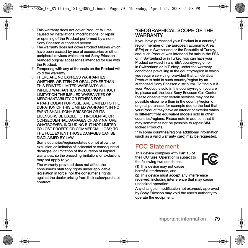 79Important information5This warranty does not cover Product failures caused by installations, modifications, or repair or opening of the Product performed by a non-Sony Ericsson authorised person.6The warranty does not cover Product failures which have been caused by use of accessories or other peripheral devices which are not Sony Ericsson branded original accessories intended for use with the Product.7Tampering with any of the seals on the Product will void the warranty.8THERE ARE NO EXPRESS WARRANTIES, WHETHER WRITTEN OR ORAL, OTHER THAN THIS PRINTED LIMITED WARRANTY. ALL IMPLIED WARRANTIES, INCLUDING WITHOUT LIMITATION THE IMPLIED WARRANTIES OF MERCHANTABILITY OR FITNESS FOR A PARTICULAR PURPOSE, ARE LIMITED TO THE DURATION OF THIS LIMITED WARRANTY. IN NO EVENT SHALL SONY ERICSSON OR ITS LICENSORS BE LIABLE FOR INCIDENTAL OR CONSEQUENTIAL DAMAGES OF ANY NATURE WHATSOEVER, INCLUDING BUT NOT LIMITED TO LOST PROFITS OR COMMERCIAL LOSS; TO THE FULL EXTENT THOSE DAMAGES CAN BE DISCLAIMED BY LAW.Some countries/regions/states do not allow the exclusion or limitation of incidental or consequential damages, or limitation of the duration of implied warranties, so the preceding limitations or exclusions may not apply to you. The warranty provided does not affect the consumer’s statutory rights under applicable legislation in force, nor the consumer’s rights against the dealer arising from their sales/purchase contract.*GEOGRAPHICAL SCOPE OF THE WARRANTYIf you have purchased your Product in a country/region member of the European Economic Area (EEA) or in Switzerland or the Republic of Turkey, and such Product was intended for sale in the EEA or in Switzerland or in Turkey, you can have your Product serviced in any EEA country/region or in Switzerland or in Turkey, under the warranty conditions prevailing in the country/region in which you require servicing, provided that an identical Product is sold in such country/region by an authorised Sony Ericsson distributor. To find out if your Product is sold in the country/region you are in, please call the local Sony Ericsson Call Center. Please observe that certain services may not be possible elsewhere than in the country/region of original purchase, for example due to the fact that your Product may have an interior or exterior which is different from equivalent models sold in other countries/regions. Please note in addition that it may sometimes not be possible to repair SIM-locked Products.** In some countries/regions additional information (such as a valid warranty card) may be requested.FCC StatementThis device complies with Part 15 of the FCC rules. Operation is subject to the following two conditions:(1) This device may not cause harmful interference, and (2) This device must accept any interference received, including interference that may cause undesired operation.Any change or modification not expressly approved by Sony Ericsson may void the user’s authority to operate the equipment.&amp;FB8*B(1&amp;KLQDBBBERRN3DJH7KXUVGD\$SULO30