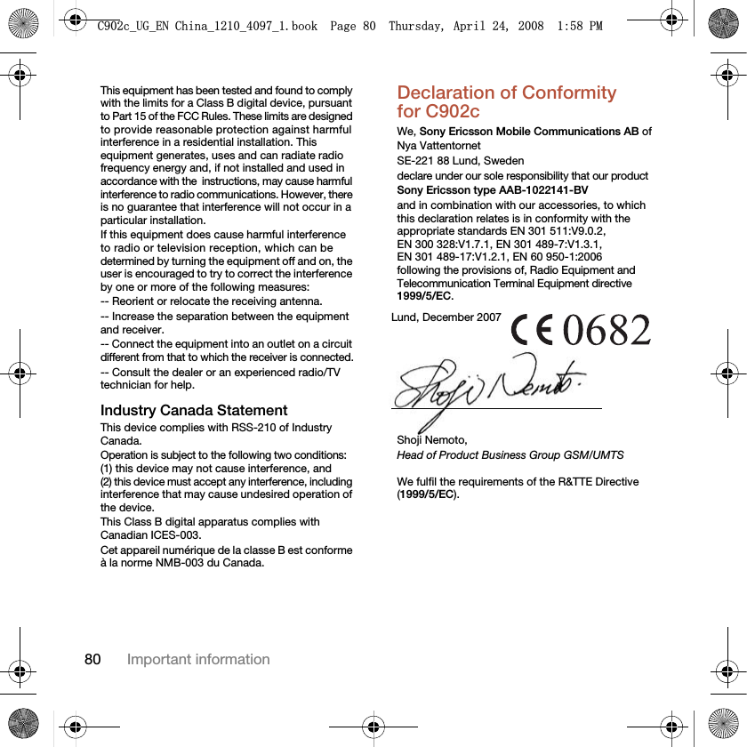 80 Important informationThis equipment has been tested and found to comply with the limits for a Class B digital device, pursuant to Part 15 of the FCC Rules. These limits are designed to provide reasonable protection against harmful interference in a residential installation. This equipment generates, uses and can radiate radio frequency energy and, if not installed and used in accordance with the!instructions, may cause harmful interference to radio communications. However, there is no guarantee that interference will not occur in a particular installation.If this equipment does cause harmful interference to radio or television reception, which can be determined by turning the equipment off and on, the user is encouraged to try to correct the interference by one or more of the following measures:-- Reorient or relocate the receiving antenna.-- Increase the separation between the equipment and receiver.-- Connect the equipment into an outlet on a circuit different from that to which the receiver is connected.-- Consult the dealer or an experienced radio/TV technician for help.Industry Canada StatementThis device complies with RSS-210 of Industry Canada.Operation is subject to the following two conditions: (1) this device may not cause interference, and (2) this device must accept any interference, including interference that may cause undesired operation of the device. This Class B digital apparatus complies with Canadian ICES-003.Cet appareil numérique de la classe B est conforme à la norme NMB-003 du Canada.Declaration of Conformity for C902cWe, Sony Ericsson Mobile Communications AB ofNya VattentornetSE-221 88 Lund, Swedendeclare under our sole responsibility that our productSony Ericsson type AAB-1022141-BVand in combination with our accessories, to which this declaration relates is in conformity with the appropriate standards EN 301 511:V9.0.2, EN 300 328:V1.7.1, EN 301 489-7:V1.3.1, EN 301 489-17:V1.2.1, EN 60 950-1:2006 following the provisions of, Radio Equipment and Telecommunication Terminal Equipment directive 1999/5/EC. We fulfil the requirements of the R&amp;TTE Directive (1999/5/EC).Lund, December 2007Shoji Nemoto,Head of Product Business Group GSM/UMTS&amp;FB8*B(1&amp;KLQDBBBERRN3DJH7KXUVGD\$SULO30