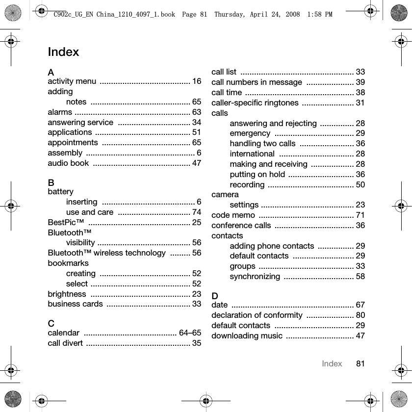 81IndexIndexAactivity menu  ........................................ 16addingnotes ............................................ 65alarms ................................................... 63answering service  ................................ 34applications .......................................... 51appointments ....................................... 65assembly ................................................ 6audio book  ........................................... 47Bbatteryinserting ......................................... 6use and care  ................................ 74BestPic™ ............................................. 25Bluetooth™visibility ......................................... 56Bluetooth™ wireless technology  ......... 56bookmarkscreating ........................................ 52select ............................................ 52brightness ............................................ 23business cards  ..................................... 33Ccalendar ......................................... 64–65call divert .............................................. 35call list  .................................................. 33call numbers in message  ..................... 39call time ................................................ 38caller-specific ringtones ....................... 31callsanswering and rejecting ............... 28emergency ................................... 29handling two calls  ........................ 36international ................................. 28making and receiving  ................... 28putting on hold ............................. 36recording ...................................... 50camerasettings ......................................... 23code memo  .......................................... 71conference calls  ................................... 36contactsadding phone contacts  ................ 29default contacts  ........................... 29groups .......................................... 33synchronizing ............................... 58Ddate ...................................................... 67declaration of conformity  ..................... 80default contacts  ................................... 29downloading music  .............................. 47&amp;FB8*B(1&amp;KLQDBBBERRN3DJH7KXUVGD\$SULO30