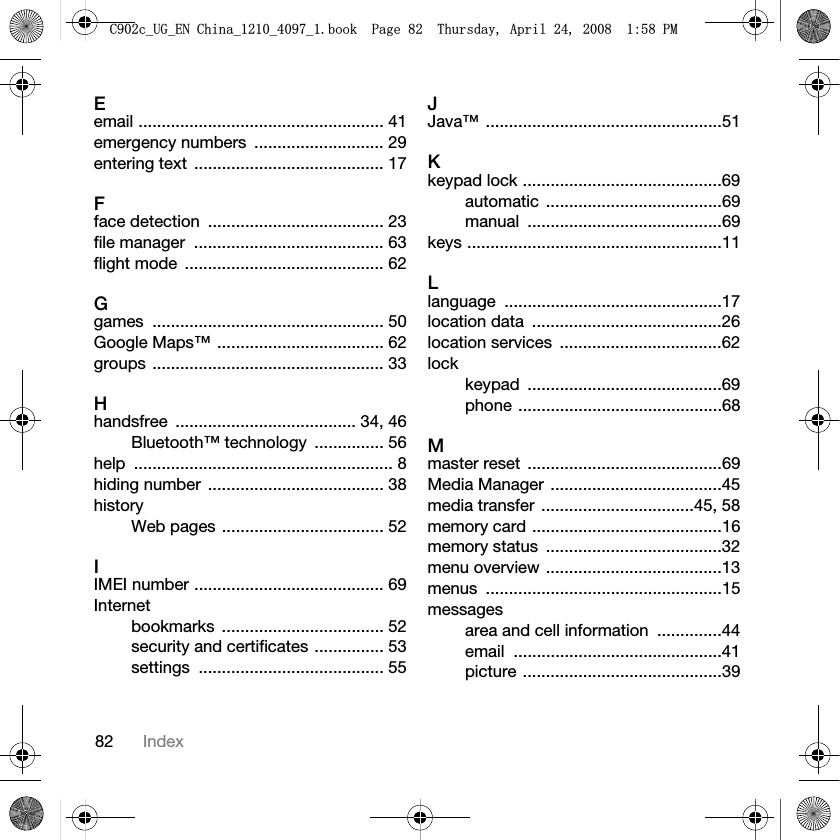 82 IndexEemail ..................................................... 41emergency numbers  ............................ 29entering text  ......................................... 17Fface detection  ...................................... 23file manager  ......................................... 63flight mode  ........................................... 62Ggames .................................................. 50Google Maps™  .................................... 62groups .................................................. 33Hhandsfree ....................................... 34, 46Bluetooth™ technology  ............... 56help ........................................................ 8hiding number  ...................................... 38historyWeb pages ................................... 52IIMEI number ......................................... 69Internetbookmarks ................................... 52security and certificates ............... 53settings ........................................ 55JJava™ ...................................................51Kkeypad lock ...........................................69automatic ......................................69manual ..........................................69keys .......................................................11Llanguage ...............................................17location data  .........................................26location services  ...................................62lockkeypad ..........................................69phone ............................................68Mmaster reset  ..........................................69Media Manager  .....................................45media transfer  .................................45, 58memory card .........................................16memory status  ......................................32menu overview ......................................13menus ...................................................15messagesarea and cell information  ..............44email .............................................41picture ...........................................39&amp;FB8*B(1&amp;KLQDBBBERRN3DJH7KXUVGD\$SULO30