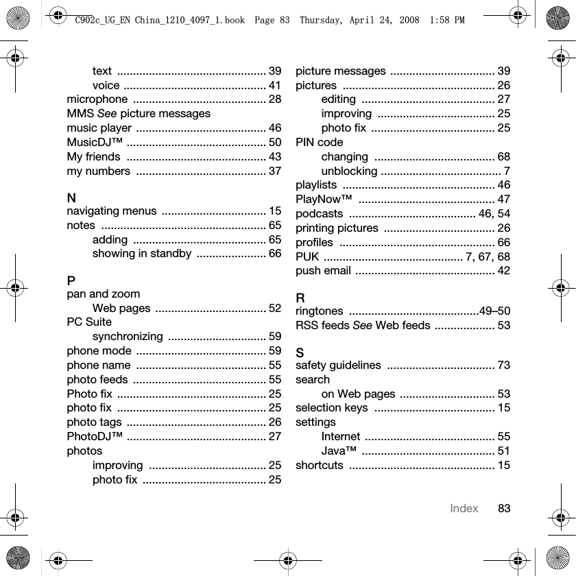 83Indextext ............................................... 39voice ............................................. 41microphone .......................................... 28MMS See picture messagesmusic player ......................................... 46MusicDJ™ ............................................ 50My friends  ............................................ 43my numbers  ......................................... 37Nnavigating menus  ................................. 15notes .................................................... 65adding .......................................... 65showing in standby  ...................... 66Ppan and zoomWeb pages  ................................... 52PC Suitesynchronizing ............................... 59phone mode  ......................................... 59phone name  ......................................... 55photo feeds  .......................................... 55Photo fix  ............................................... 25photo fix  ............................................... 25photo tags  ............................................ 26PhotoDJ™ ............................................ 27photosimproving ..................................... 25photo fix  ....................................... 25picture messages ................................. 39pictures ................................................ 26editing .......................................... 27improving ..................................... 25photo fix  ....................................... 25PIN codechanging ...................................... 68unblocking ...................................... 7playlists ................................................ 46PlayNow™ ........................................... 47podcasts ........................................ 46, 54printing pictures  ................................... 26profiles ................................................. 66PUK ............................................ 7, 67, 68push email ............................................ 42Rringtones .........................................49–50RSS feeds See Web feeds ................... 53Ssafety guidelines  .................................. 73searchon Web pages .............................. 53selection keys  ...................................... 15settingsInternet ......................................... 55Java™ .......................................... 51shortcuts .............................................. 15&amp;FB8*B(1&amp;KLQDBBBERRN3DJH7KXUVGD\$SULO30