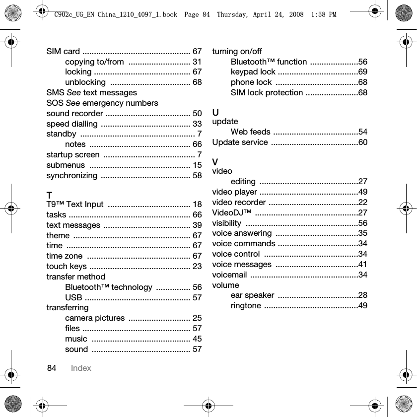 84 IndexSIM card ............................................... 67copying to/from  ........................... 31locking .......................................... 67unblocking ................................... 68SMS See text messagesSOS See emergency numberssound recorder ..................................... 50speed dialling ....................................... 33standby .................................................. 7notes ............................................ 66startup screen  ........................................ 7submenus ............................................ 15synchronizing ....................................... 58TT9™ Text Input  .................................... 18tasks ..................................................... 66text messages ...................................... 39theme ................................................... 67time ...................................................... 67time zone  ............................................. 67touch keys ............................................ 23transfer methodBluetooth™ technology  ............... 56USB .............................................. 57transferringcamera pictures  ........................... 25files ............................................... 57music ........................................... 45sound ........................................... 57turning on/offBluetooth™ function .....................56keypad lock ...................................69phone lock  ....................................68SIM lock protection .......................68UupdateWeb feeds .....................................54Update service ......................................60Vvideoediting ...........................................27video player ...........................................49video recorder .......................................22VideoDJ™ .............................................27visibility .................................................56voice answering  ....................................35voice commands ...................................34voice control  .........................................34voice messages  ....................................41voicemail ...............................................34volumeear speaker  ...................................28ringtone .........................................49&amp;FB8*B(1&amp;KLQDBBBERRN3DJH7KXUVGD\$SULO30