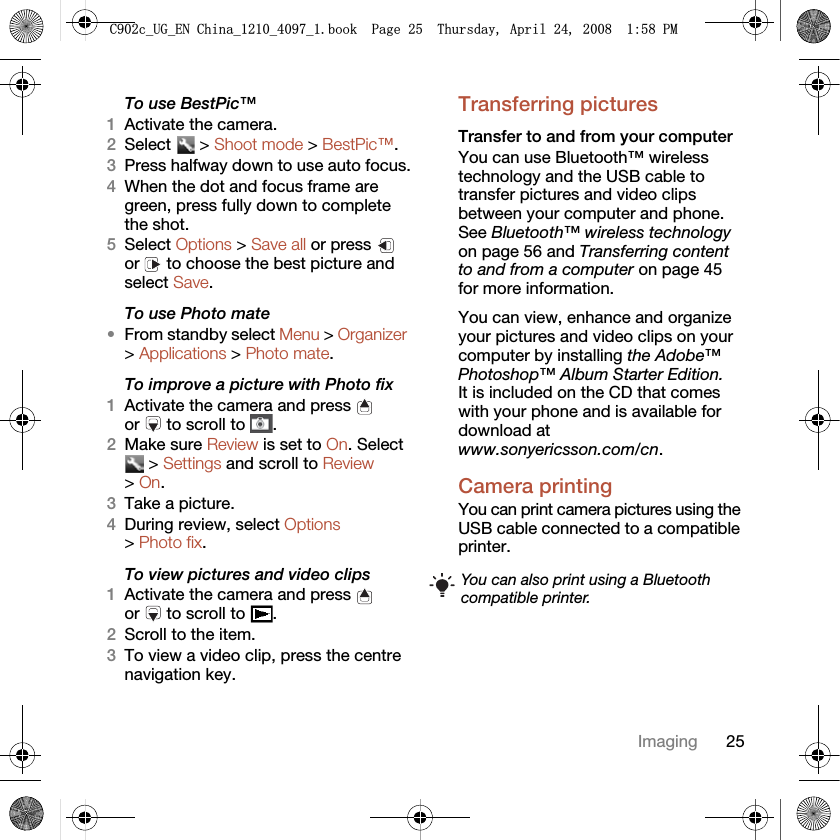 25ImagingTo use BestPic™1Activate the camera.2Select  &gt; Shoot mode &gt; BestPic™.3Press halfway down to use auto focus.4When the dot and focus frame are green, press fully down to complete the shot.5Select Options &gt; Save all or press   or   to choose the best picture and select Save.To use Photo mate•From standby select Menu &gt; Organizer &gt; Applications &gt; Photo mate.To improve a picture with Photo fix1Activate the camera and press   or   to scroll to  .2Make sure Review is set to On. Select  &gt; Settings and scroll to Review &gt; On.3Take a picture.4During review, select Options &gt; Photo fix.To view pictures and video clips1Activate the camera and press   or   to scroll to  .2Scroll to the item.3To view a video clip, press the centre navigation key.Transferring picturesTransfer to and from your computerYou can use Bluetooth™ wireless technology and the USB cable to transfer pictures and video clips between your computer and phone. See Bluetooth™ wireless technology on page 56 and Transferring content to and from a computer on page 45 for more information.You can view, enhance and organize your pictures and video clips on your computer by installing the Adobe™ Photoshop™ Album Starter Edition. It is included on the CD that comes with your phone and is available for download at www.sonyericsson.com/cn.Camera printingYou can print camera pictures using the USB cable connected to a compatible printer.You can also print using a Bluetooth compatible printer.&amp;FB8*B(1&amp;KLQDBBBERRN3DJH7KXUVGD\$SULO30
