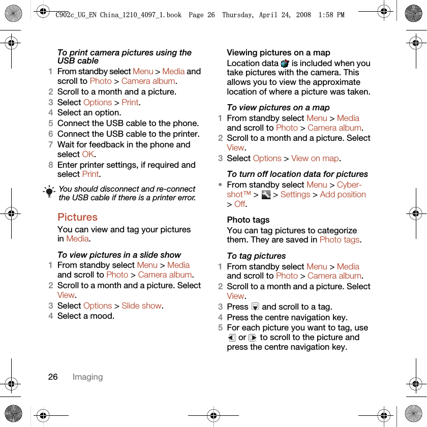 26 ImagingTo print camera pictures using the USB cable 1From standby select Menu &gt; Media and scroll to Photo &gt; Camera album.2Scroll to a month and a picture.3Select Options &gt; Print.4Select an option.5Connect the USB cable to the phone.6Connect the USB cable to the printer.7Wait for feedback in the phone and select OK.8Enter printer settings, if required and select Print.PicturesYou can view and tag your pictures in Media.To view pictures in a slide show 1From standby select Menu &gt; Media and scroll to Photo &gt; Camera album.2Scroll to a month and a picture. Select View.3Select Options &gt; Slide show.4Select a mood.Viewing pictures on a mapLocation data   is included when you take pictures with the camera. This allows you to view the approximate location of where a picture was taken.To view pictures on a map1From standby select Menu &gt; Media and scroll to Photo &gt; Camera album.2Scroll to a month and a picture. Select View.3Select Options &gt; View on map.To turn off location data for pictures•From standby select Menu &gt; Cyber-shot™ &gt;   &gt; Settings &gt; Add position &gt; Off.Photo tagsYou can tag pictures to categorize them. They are saved in Photo tags.To tag pictures1From standby select Menu &gt; Media and scroll to Photo &gt; Camera album.2Scroll to a month and a picture. Select View.3Press   and scroll to a tag.4Press the centre navigation key.5For each picture you want to tag, use  or   to scroll to the picture and press the centre navigation key.You should disconnect and re-connect the USB cable if there is a printer error.&amp;FB8*B(1&amp;KLQDBBBERRN3DJH7KXUVGD\$SULO30