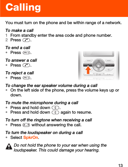 13CallingYou must turn on the phone and be within range of a network.To make a call1From standby enter the area code and phone number.2Press .To end a call•Press .To answer a call•Press .To reject a call•Press .To change the ear speaker volume during a call•On the left side of the phone, press the volume keys up or down.To mute the microphone during a call•Press and hold down  .•Press and hold down   again to resume.To turn off the ringtone when receiving a call•Press   without answering the call.To turn the loudspeaker on during a call•Select SpkrOn.Do not hold the phone to your ear when using the loudspeaker. This could damage your hearing.