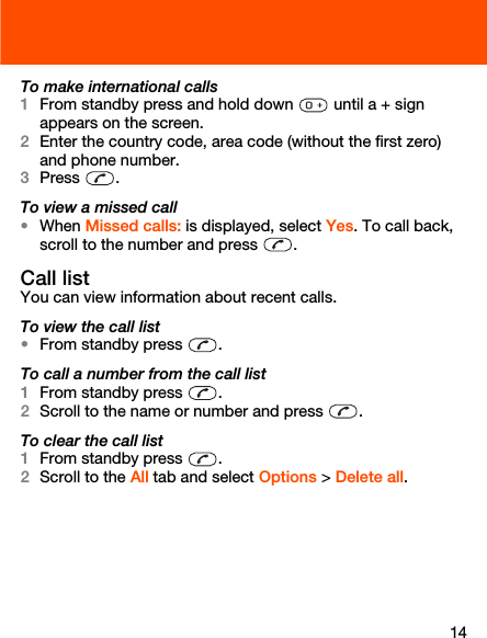 14To make international calls1From standby press and hold down   until a + sign appears on the screen.2Enter the country code, area code (without the first zero) and phone number.3Press . To view a missed call•When Missed calls: is displayed, select Yes. To call back, scroll to the number and press  .Call listYou can view information about recent calls.To view the call list•From standby press  .To call a number from the call list1From standby press  .2Scroll to the name or number and press  .To clear the call list1From standby press  .2Scroll to the All tab and select Options &gt; Delete all.