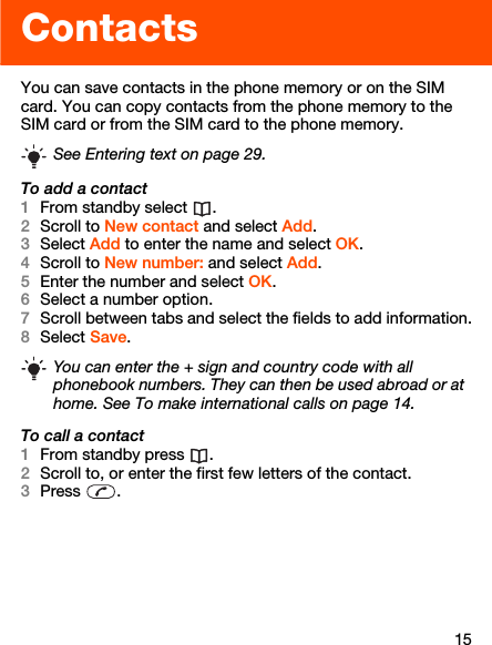 15ContactsYou can save contacts in the phone memory or on the SIM card. You can copy contacts from the phone memory to the SIM card or from the SIM card to the phone memory.To add a contact1From standby select  .2Scroll to New contact and select Add.3Select Add to enter the name and select OK.4Scroll to New number: and select Add.5Enter the number and select OK.6Select a number option.7Scroll between tabs and select the fields to add information.8Select Save.To call a contact1From standby press  .2Scroll to, or enter the first few letters of the contact.3Press .See Entering text on page 29.You can enter the + sign and country code with all phonebook numbers. They can then be used abroad or at home. See To make international calls on page 14.