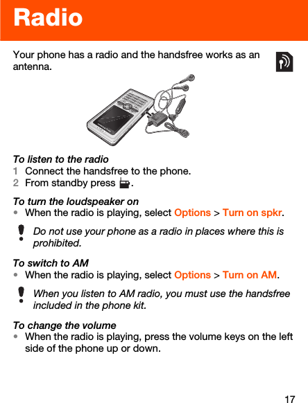 17RadioYour phone has a radio and the handsfree works as an antenna.To listen to the radio1Connect the handsfree to the phone.2From standby press  .To turn the loudspeaker on•When the radio is playing, select Options &gt; Turn on spkr.To switch to AM•When the radio is playing, select Options &gt; Turn on AM.To change the volume•When the radio is playing, press the volume keys on the left side of the phone up or down. Do not use your phone as a radio in places where this is prohibited.When you listen to AM radio, you must use the handsfree included in the phone kit.