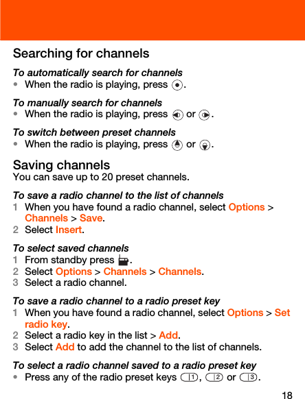 18Searching for channelsTo automatically search for channels•When the radio is playing, press  .To manually search for channels•When the radio is playing, press   or  .To switch between preset channels•When the radio is playing, press   or  .Saving channelsYou can save up to 20 preset channels.To save a radio channel to the list of channels1When you have found a radio channel, select Options &gt; Channels &gt; Save.2Select Insert.To select saved channels1From standby press  .2Select Options &gt; Channels &gt; Channels.3Select a radio channel.To save a radio channel to a radio preset key1When you have found a radio channel, select Options &gt; Set radio key.2Select a radio key in the list &gt; Add.3Select Add to add the channel to the list of channels.To select a radio channel saved to a radio preset key•Press any of the radio preset keys  ,   or  .123