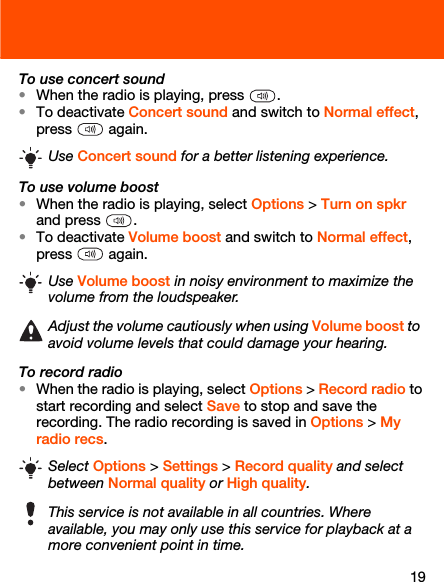 19To use concert sound•When the radio is playing, press  .•To deactivate Concert sound and switch to Normal effect, press  again.To use volume boost•When the radio is playing, select Options &gt; Turn on spkr and press  .•To deactivate Volume boost and switch to Normal effect, press  again.To record radio•When the radio is playing, select Options &gt; Record radio to start recording and select Save to stop and save the recording. The radio recording is saved in Options &gt; My radio recs. Use Concert sound for a better listening experience.Use Volume boost in noisy environment to maximize the volume from the loudspeaker.Adjust the volume cautiously when using Volume boost to avoid volume levels that could damage your hearing.Select Options &gt; Settings &gt; Record quality and select between Normal quality or High quality.This service is not available in all countries. Where available, you may only use this service for playback at a more convenient point in time.