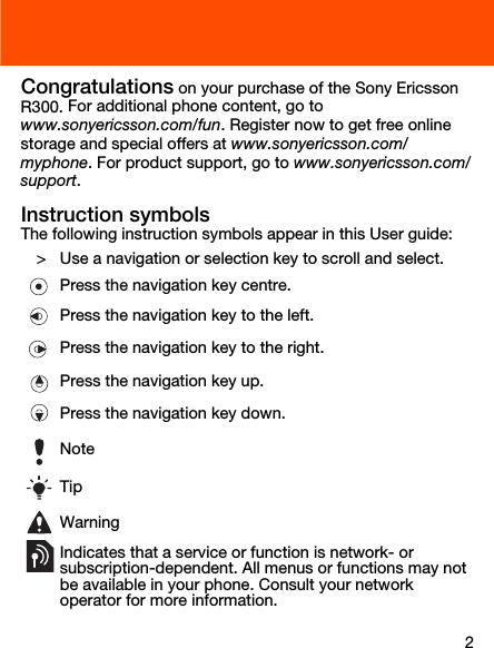2Congratulations on your purchase of the Sony Ericsson R300. For additional phone content, go to www.sonyericsson.com/fun. Register now to get free online storage and special offers at www.sonyericsson.com/myphone. For product support, go to www.sonyericsson.com/support.Instruction symbolsThe following instruction symbols appear in this User guide:   &gt; Use a navigation or selection key to scroll and select. Press the navigation key centre.Press the navigation key to the left.Press the navigation key to the right.Press the navigation key up.Press the navigation key down.NoteTipWarningIndicates that a service or function is network- or subscription-dependent. All menus or functions may not be available in your phone. Consult your network operator for more information. 
