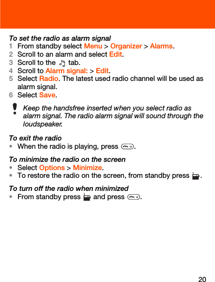 20To set the radio as alarm signal1From standby select Menu &gt; Organizer &gt; Alarms.2Scroll to an alarm and select Edit.3Scroll to the   tab.4Scroll to Alarm signal: &gt; Edit.5Select Radio. The latest used radio channel will be used as alarm signal.6Select Save.To exit the radio•When the radio is playing, press  .To minimize the radio on the screen•Select Options &gt; Minimize.•To restore the radio on the screen, from standby press  .To turn off the radio when minimized•From standby press   and press  .Keep the handsfree inserted when you select radio as alarm signal. The radio alarm signal will sound through the loudspeaker.