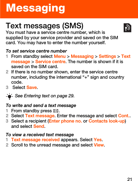 21MessagingText messages (SMS)You must have a service centre number, which is supplied by your service provider and saved on the SIM card. You may have to enter the number yourself.To set service centre number1From standby select Menu &gt; Messaging &gt; Settings &gt; Text message &gt; Service centre. The number is shown if it is saved on the SIM card.2If there is no number shown, enter the service centre number, including the international “+” sign and country code.3 Select Save.To write and send a text message1From standby press  .2Select Text message. Enter the message and select Cont..3Select a recipient (Enter phone no. or Contacts look-up) and select Send.To view a received text message1Text message received appears. Select Yes.2Scroll to the unread message and select View.See Entering text on page 29.