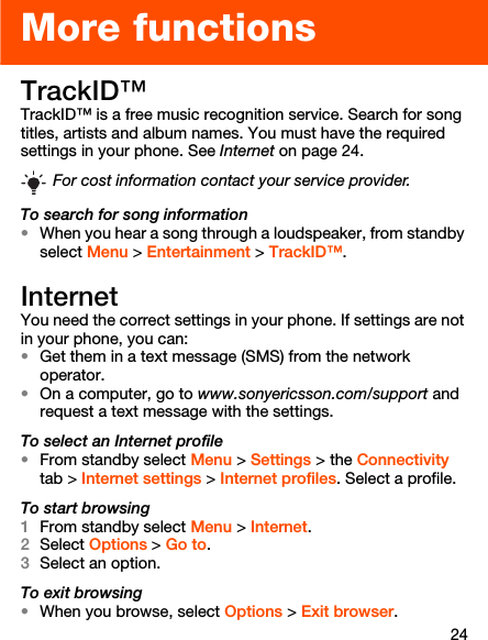 24More functionsTrackID™TrackID™ is a free music recognition service. Search for song titles, artists and album names. You must have the required settings in your phone. See Internet on page 24.To search for song information•When you hear a song through a loudspeaker, from standby select Menu &gt; Entertainment &gt; TrackID™.Internet You need the correct settings in your phone. If settings are not in your phone, you can:•Get them in a text message (SMS) from the network operator.•On a computer, go to www.sonyericsson.com/support and request a text message with the settings.To select an Internet profile•From standby select Menu &gt; Settings &gt; the Connectivity tab &gt; Internet settings &gt; Internet profiles. Select a profile.To start browsing1From standby select Menu &gt; Internet.2Select Options &gt; Go to.3Select an option.To exit browsing•When you browse, select Options &gt; Exit browser.For cost information contact your service provider.