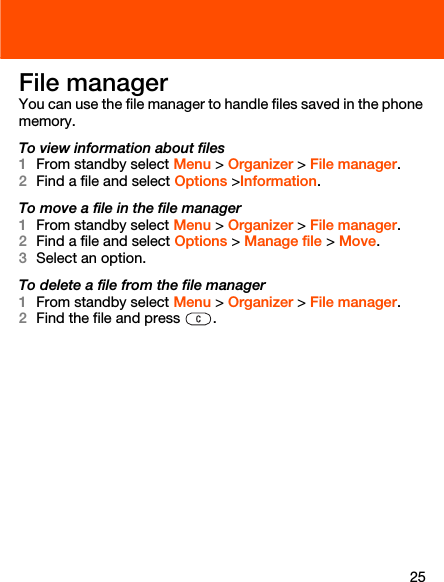 25File managerYou can use the file manager to handle files saved in the phone memory.To view information about files1From standby select Menu &gt; Organizer &gt; File manager.2Find a file and select Options &gt;Information.To move a file in the file manager1From standby select Menu &gt; Organizer &gt; File manager.2Find a file and select Options &gt; Manage file &gt; Move.3Select an option.To delete a file from the file manager1From standby select Menu &gt; Organizer &gt; File manager.2Find the file and press  .