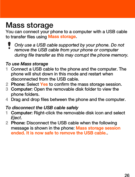 26Mass storageYou can connect your phone to a computer with a USB cable to transfer files using Mass storage.To use Mass storage1Connect a USB cable to the phone and the computer. The phone will shut down in this mode and restart when disconnected from the USB cable.2Phone: Select Yes to confirm the mass storage session.3Computer: Open the removable disk folder to view the phone folders.4Drag and drop files between the phone and the computer.To disconnect the USB cable safely1Computer: Right-click the removable disk icon and select Eject.2Phone: Disconnect the USB cable when the following message is shown in the phone: Mass storage session ended. It is now safe to remove the USB cable..Only use a USB cable supported by your phone. Do not remove the USB cable from your phone or computer during file transfer as this may corrupt the phone memory.