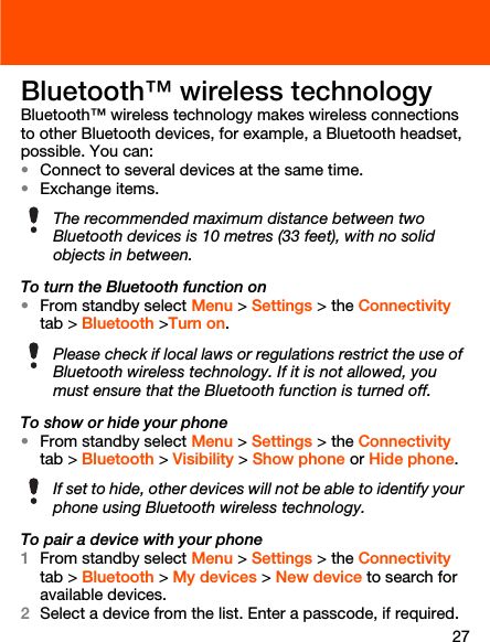 27Bluetooth™ wireless technologyBluetooth™ wireless technology makes wireless connections to other Bluetooth devices, for example, a Bluetooth headset, possible. You can:•Connect to several devices at the same time.•Exchange items.To turn the Bluetooth function on•From standby select Menu &gt; Settings &gt; the Connectivity tab &gt; Bluetooth &gt;Turn on.To show or hide your phone•From standby select Menu &gt; Settings &gt; the Connectivity tab &gt; Bluetooth &gt; Visibility &gt; Show phone or Hide phone.To pair a device with your phone1From standby select Menu &gt; Settings &gt; the Connectivity tab &gt; Bluetooth &gt; My devices &gt; New device to search for available devices.2Select a device from the list. Enter a passcode, if required.The recommended maximum distance between two Bluetooth devices is 10 metres (33 feet), with no solid objects in between.Please check if local laws or regulations restrict the use of Bluetooth wireless technology. If it is not allowed, you must ensure that the Bluetooth function is turned off.If set to hide, other devices will not be able to identify your phone using Bluetooth wireless technology.