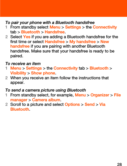 28To pair your phone with a Bluetooth handsfree1From standby select Menu &gt; Settings &gt; the Connectivity tab &gt; Bluetooth &gt; Handsfree.2Select Yes if you are adding a Bluetooth handsfree for the first time or select Handsfree &gt; My handsfree &gt; New handsfree if you are pairing with another Bluetooth handsfree. Make sure that your handsfree is ready to be paired.To receive an item1Menu &gt; Settings &gt; the Connectivity tab &gt; Bluetooth &gt; Visibility &gt; Show phone.2When you receive an item follow the instructions that appear.To send a camera picture using Bluetooth1From standby select, for example, Menu &gt; Organizer &gt; File manager &gt; Camera album.2Scroll to a picture and select Options &gt; Send &gt; Via Bluetooth.