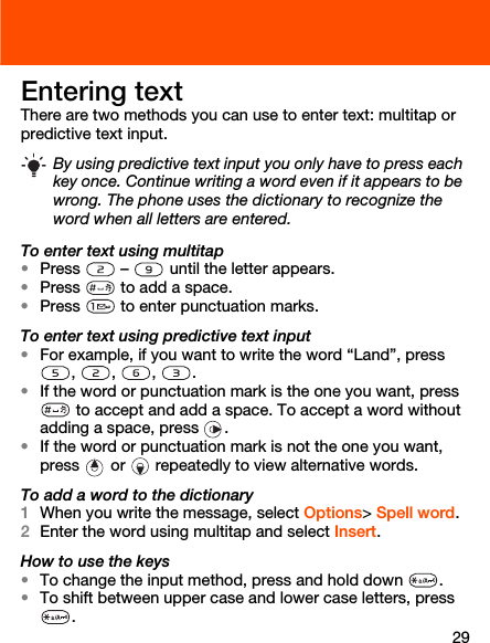 29Entering textThere are two methods you can use to enter text: multitap or predictive text input.To enter text using multitap•Press  –  until the letter appears.•Press   to add a space.•Press   to enter punctuation marks.To enter text using predictive text input•For example, if you want to write the word “Land”, press , , , .•If the word or punctuation mark is the one you want, press  to accept and add a space. To accept a word without adding a space, press  . •If the word or punctuation mark is not the one you want, press   or   repeatedly to view alternative words.To add a word to the dictionary1When you write the message, select Options&gt; Spell word.2Enter the word using multitap and select Insert.How to use the keys•To change the input method, press and hold down  .•To shift between upper case and lower case letters, press .By using predictive text input you only have to press each key once. Continue writing a word even if it appears to be wrong. The phone uses the dictionary to recognize the word when all letters are entered.
