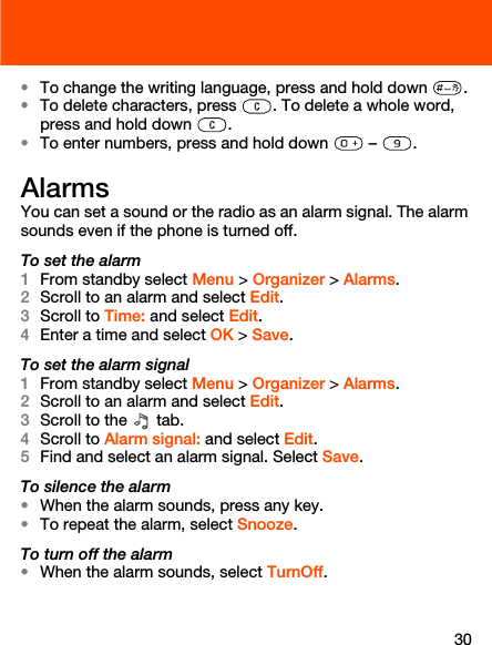 30•To change the writing language, press and hold down  .•To delete characters, press  . To delete a whole word, press and hold down  .•To enter numbers, press and hold down   –  .AlarmsYou can set a sound or the radio as an alarm signal. The alarm sounds even if the phone is turned off.To set the alarm1From standby select Menu &gt; Organizer &gt; Alarms.2Scroll to an alarm and select Edit. 3Scroll to Time: and select Edit.4Enter a time and select OK &gt; Save.To set the alarm signal1From standby select Menu &gt; Organizer &gt; Alarms.2Scroll to an alarm and select Edit.3Scroll to the   tab.4Scroll to Alarm signal: and select Edit.5Find and select an alarm signal. Select Save.To silence the alarm•When the alarm sounds, press any key.•To repeat the alarm, select Snooze.To turn off the alarm•When the alarm sounds, select TurnOff.