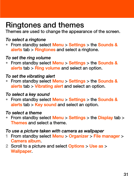 31Ringtones and themesThemes are used to change the appearance of the screen.To select a ringtone•From standby select Menu &gt; Settings &gt; the Sounds &amp; alerts tab &gt; Ringtones and select a ringtone.To set the ring volume•From standby select Menu &gt; Settings &gt; the Sounds &amp; alerts tab &gt; Ring volume and select an option.To set the vibrating alert•From standby select Menu &gt; Settings &gt; the Sounds &amp; alerts tab &gt; Vibrating alert and select an option.To select a key sound•From standby select Menu &gt; Settings &gt; the Sounds &amp; alerts tab &gt; Key sound and select an option. To select a theme•From standby select Menu &gt; Settings &gt; the Display tab &gt; Themes and select a theme.To use a picture taken with camera as wallpaper1From standby select Menu &gt; Organizer &gt; File manager &gt; Camera album.2Scroll to a picture and select Options &gt; Use as &gt; Wallpaper.