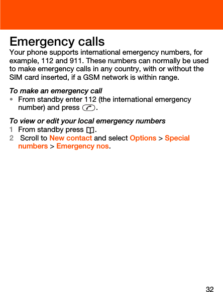 32Emergency callsYour phone supports international emergency numbers, for example, 112 and 911. These numbers can normally be used to make emergency calls in any country, with or without the SIM card inserted, if a GSM network is within range.To make an emergency call•From standby enter 112 (the international emergency number) and press  .To view or edit your local emergency numbers1From standby press  . 2 Scroll to New contact and select Options &gt; Special numbers &gt; Emergency nos.