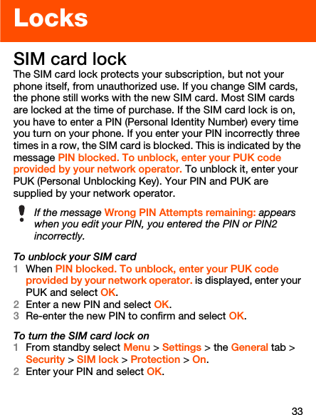 33LocksSIM card lockThe SIM card lock protects your subscription, but not your phone itself, from unauthorized use. If you change SIM cards, the phone still works with the new SIM card. Most SIM cards are locked at the time of purchase. If the SIM card lock is on, you have to enter a PIN (Personal Identity Number) every time you turn on your phone. If you enter your PIN incorrectly three times in a row, the SIM card is blocked. This is indicated by the message PIN blocked. To unblock, enter your PUK code provided by your network operator. To unblock it, enter your PUK (Personal Unblocking Key). Your PIN and PUK are supplied by your network operator. To unblock your SIM card1When PIN blocked. To unblock, enter your PUK code provided by your network operator. is displayed, enter your PUK and select OK.2Enter a new PIN and select OK.3Re-enter the new PIN to confirm and select OK.To turn the SIM card lock on1From standby select Menu &gt; Settings &gt; the General tab &gt; Security &gt; SIM lock &gt; Protection &gt; On.2Enter your PIN and select OK.If the message Wrong PIN Attempts remaining: appears when you edit your PIN, you entered the PIN or PIN2 incorrectly.