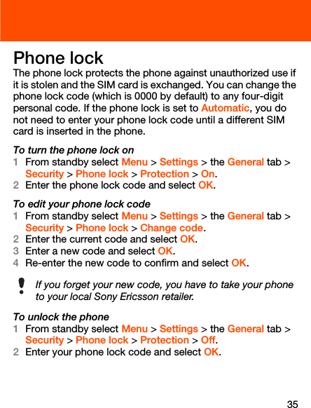35Phone lockThe phone lock protects the phone against unauthorized use if it is stolen and the SIM card is exchanged. You can change the phone lock code (which is 0000 by default) to any four-digit personal code. If the phone lock is set to Automatic, you do not need to enter your phone lock code until a different SIM card is inserted in the phone.To turn the phone lock on1From standby select Menu &gt; Settings &gt; the General tab &gt; Security &gt; Phone lock &gt; Protection &gt; On.2Enter the phone lock code and select OK.To edit your phone lock code1From standby select Menu &gt; Settings &gt; the General tab &gt; Security &gt; Phone lock &gt; Change code.2Enter the current code and select OK.3Enter a new code and select OK.4Re-enter the new code to confirm and select OK.To unlock the phone1From standby select Menu &gt; Settings &gt; the General tab &gt; Security &gt; Phone lock &gt; Protection &gt; Off.2Enter your phone lock code and select OK.If you forget your new code, you have to take your phone to your local Sony Ericsson retailer.
