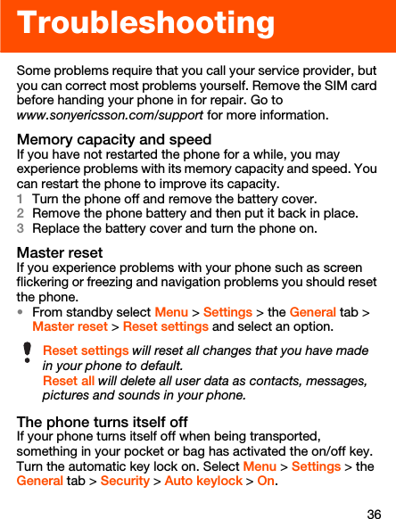 36TroubleshootingSome problems require that you call your service provider, but you can correct most problems yourself. Remove the SIM card before handing your phone in for repair. Go to www.sonyericsson.com/support for more information.Memory capacity and speedIf you have not restarted the phone for a while, you may experience problems with its memory capacity and speed. You can restart the phone to improve its capacity.1Turn the phone off and remove the battery cover.2Remove the phone battery and then put it back in place.3Replace the battery cover and turn the phone on.Master resetIf you experience problems with your phone such as screen flickering or freezing and navigation problems you should reset the phone.•From standby select Menu &gt; Settings &gt; the General tab &gt; Master reset &gt; Reset settings and select an option.The phone turns itself offIf your phone turns itself off when being transported, something in your pocket or bag has activated the on/off key. Turn the automatic key lock on. Select Menu &gt; Settings &gt; the General tab &gt; Security &gt; Auto keylock &gt; On.Reset settings will reset all changes that you have made in your phone to default.Reset all will delete all user data as contacts, messages, pictures and sounds in your phone.