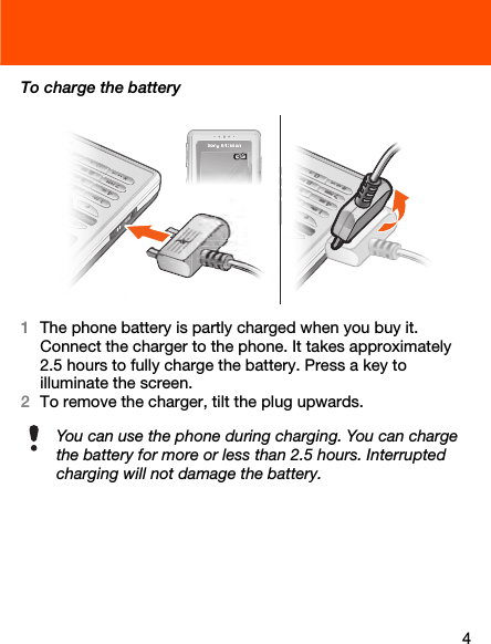 4To charge the battery1The phone battery is partly charged when you buy it. Connect the charger to the phone. It takes approximately 2.5 hours to fully charge the battery. Press a key to illuminate the screen.2To remove the charger, tilt the plug upwards.You can use the phone during charging. You can charge the battery for more or less than 2.5 hours. Interrupted charging will not damage the battery. 