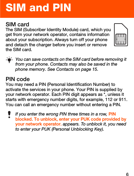 6SIM and PINSIM card The SIM (Subscriber Identity Module) card, which you get from your network operator, contains information about your subscription. Always turn off your phone and detach the charger before you insert or remove the SIM card. PIN codeYou may need a PIN (Personal Identification Number) to activate the services in your phone. Your PIN is supplied by your network operator. Each PIN digit appears as *, unless it starts with emergency number digits, for example, 112 or 911. You can call an emergency number without entering a PIN.You can save contacts on the SIM card before removing it from your phone. Contacts may also be saved in the phone memory. See Contacts on page 15.If you enter the wrong PIN three times in a row, PIN blocked. To unblock, enter your PUK code provided by your network operator. appears. To unblock it, you need to enter your PUK (Personal Unblocking Key).