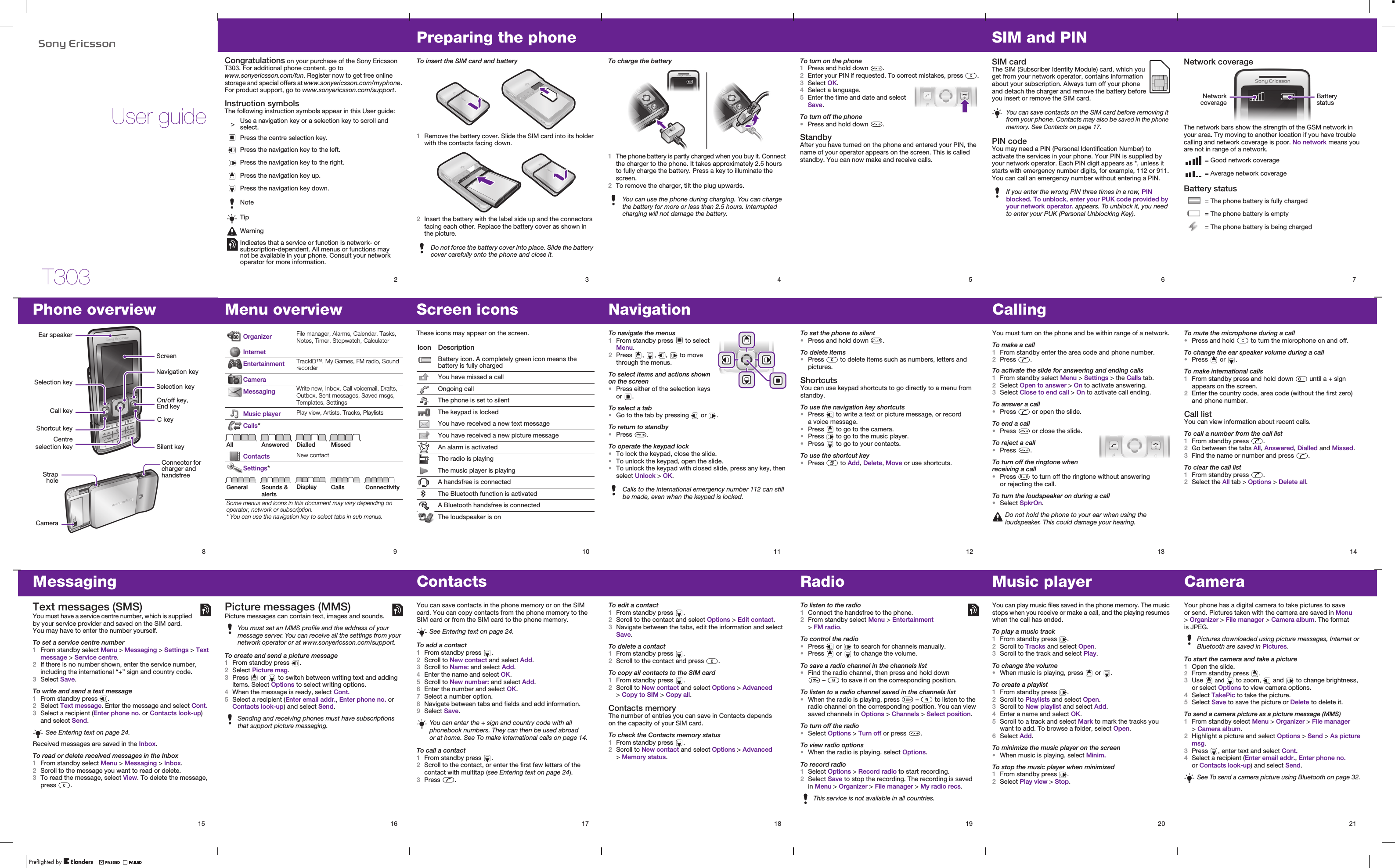 T303User guide2Congratulations on your purchase of the Sony Ericsson T303. For additional phone content, go to www.sonyericsson.com/fun. Register now to get free online storage and special offers at www.sonyericsson.com/myphone. For product support, go to www.sonyericsson.com/support.Instruction symbolsThe following instruction symbols appear in this User guide:   &gt; Use a navigation key or a selection key to scroll and select. Press the centre selection key.Press the navigation key to the left.Press the navigation key to the right.Press the navigation key up.Press the navigation key down.NoteTipWarningIndicates that a service or function is network- or subscription-dependent. All menus or functions may not be available in your phone. Consult your network operator for more information. 3Preparing the phoneTo insert the SIM card and battery1Remove the battery cover. Slide the SIM card into its holder with the contacts facing down.2Insert the battery with the label side up and the connectors facing each other. Replace the battery cover as shown in the picture.Do not force the battery cover into place. Slide the battery cover carefully onto the phone and close it.4To charge the battery1The phone battery is partly charged when you buy it. Connect the charger to the phone. It takes approximately 2.5 hours to fully charge the battery. Press a key to illuminate the screen.2To remove the charger, tilt the plug upwards.You can use the phone during charging. You can charge the battery for more or less than 2.5 hours. Interrupted charging will not damage the battery. 5To turn on the phone1Press and hold down  .2Enter your PIN if requested. To correct mistakes, press  .3Select OK.4Select a language.5Enter the time and date and select Save.To turn off the phone•Press and hold down  .StandbyAfter you have turned on the phone and entered your PIN, the name of your operator appears on the screen. This is called standby. You can now make and receive calls.6SIM and PINSIM card The SIM (Subscriber Identity Module) card, which you get from your network operator, contains information about your subscription. Always turn off your phone and detach the charger and remove the battery before you insert or remove the SIM card. PIN codeYou may need a PIN (Personal Identification Number) to activate the services in your phone. Your PIN is supplied by your network operator. Each PIN digit appears as *, unless it starts with emergency number digits, for example, 112 or 911. You can call an emergency number without entering a PIN.You can save contacts on the SIM card before removing it from your phone. Contacts may also be saved in the phone memory. See Contacts on page 17.If you enter the wrong PIN three times in a row, PIN blocked. To unblock, enter your PUK code provided by your network operator. appears. To unblock it, you need to enter your PUK (Personal Unblocking Key).7Network coverageThe network bars show the strength of the GSM network in your area. Try moving to another location if you have trouble calling and network coverage is poor. No network means you are not in range of a network.Battery status = Good network coverage = Average network coverage = The phone battery is fully charged = The phone battery is empty = The phone battery is being chargedBattery statusNetworkcoverage14To mute the microphone during a call•Press and hold   to turn the microphone on and off.To change the ear speaker volume during a call•Press   or  .To make international calls1From standby press and hold down   until a + sign appears on the screen.2Enter the country code, area code (without the first zero) and phone number.Call listYou can view information about recent calls. To call a number from the call list1From standby press  .2Go between the tabs All, Answered, Dialled and Missed.3Find the name or number and press  .To clear the call list1From standby press  .2Select the All tab &gt; Options &gt; Delete all.13CallingYou must turn on the phone and be within range of a network.To make a call1From standby enter the area code and phone number.2Press  .To activate the slide for answering and ending calls1From standby select Menu &gt; Settings &gt; the Calls tab.2Select Open to answer &gt; On to activate answering.3Select Close to end call &gt; On to activate call ending.To answer a call•Press   or open the slide.To end a call•Press   or close the slide.To reject a call•Press  .To turn off the ringtone when receiving a call•Press   to turn off the ringtone without answering or rejecting the call.To turn the loudspeaker on during a call•Select SpkrOn.Do not hold the phone to your ear when using the loudspeaker. This could damage your hearing.12To set the phone to silent•Press and hold down  .To delete items•Press   to delete items such as numbers, letters and pictures.ShortcutsYou can use keypad shortcuts to go directly to a menu from standby.To use the navigation key shortcuts•Press   to write a text or picture message, or record a voice message.•Press   to go to the camera.•Press   to go to the music player.•Press   to go to your contacts.To use the shortcut key•Press   to Add, Delete, Move or use shortcuts.11NavigationTo navigate the menus1From standby press   to select Menu.2Press  ,  ,  ,   to move through the menus.To select items and actions shown on the screen•Press either of the selection keys or  .To select a tab•Go to the tab by pressing   or  .To return to standby•Press  .To operate the keypad lock•To lock the keypad, close the slide. •To unlock the keypad, open the slide.•To unlock the keypad with closed slide, press any key, then select Unlock &gt; OK.Calls to the international emergency number 112 can still be made, even when the keypad is locked.9Menu overview Organizer File manager, Alarms, Calendar, Tasks, Notes, Timer, Stopwatch, CalculatorInternetEntertainment TrackID™, My Games, FM radio, Sound recorderCameraMessaging Write new, Inbox, Call voicemail, Drafts, Outbox, Sent messages, Saved msgs, Templates, SettingsMusic player Play view, Artists, Tracks, PlaylistsCalls*All Answered Dialled MissedContacts New contactSettings*General Sounds &amp; alertsDisplay Calls ConnectivitySome menus and icons in this document may vary depending on operator, network or subscription.* You can use the navigation key to select tabs in sub menus.8Phone overviewNavigation keyC keyStrapholeCameraOn/off key, End keyShortcut keyCall keySelection keyEar speakerSilent keySelection keyScreenConnector for charger and handsfreeCentreselection key10Screen iconsThese icons may appear on the screen.Icon DescriptionBattery icon. A completely green icon means the battery is fully chargedYou have missed a callOngoing callThe phone is set to silentThe keypad is lockedYou have received a new text messageYou have received a new picture messageAn alarm is activatedThe radio is playingThe music player is playingA handsfree is connectedThe Bluetooth function is activatedA Bluetooth handsfree is connectedThe loudspeaker is on15MessagingText messages (SMS)You must have a service centre number, which is supplied by your service provider and saved on the SIM card. You may have to enter the number yourself.To set a service centre number1From standby select Menu &gt; Messaging &gt; Settings &gt; Text message &gt; Service centre. 2If there is no number shown, enter the service number, including the international “+” sign and country code.3Select Save.To write and send a text message1From standby press  .2Select Text message. Enter the message and select Cont.3Select a recipient (Enter phone no. or Contacts look-up) and select Send.Received messages are saved in the Inbox.To read or delete received messages in the Inbox1From standby select Menu &gt; Messaging &gt; Inbox. 2Scroll to the message you want to read or delete.3To read the message, select View. To delete the message, press  .See Entering text on page 24.16Picture messages (MMS)Picture messages can contain text, images and sounds.To create and send a picture message1From standby press  . 2Select Picture msg.3Press   or   to switch between writing text and adding items. Select Options to select writing options.4When the message is ready, select Cont.5Select a recipient (Enter email addr., Enter phone no. or Contacts look-up) and select Send.You must set an MMS profile and the address of your message server. You can receive all the settings from your network operator or at www.sonyericsson.com/support.Sending and receiving phones must have subscriptions that support picture messaging.17ContactsYou can save contacts in the phone memory or on the SIM card. You can copy contacts from the phone memory to the SIM card or from the SIM card to the phone memory.To add a contact1From standby press  .2Scroll to New contact and select Add.3Scroll to Name: and select Add.4Enter the name and select OK.5Scroll to New number: and select Add.6Enter the number and select OK.7Select a number option.8Navigate between tabs and fields and add information.9Select Save.To call a contact1From standby press  .2Scroll to the contact, or enter the first few letters of the contact with multitap (see Entering text on page 24). 3Press  .See Entering text on page 24.You can enter the + sign and country code with all phonebook numbers. They can then be used abroad or at home. See To make international calls on page 14.18To edit a contact1From standby press  .2Scroll to the contact and select Options &gt; Edit contact.3Navigate between the tabs, edit the information and select Save.To delete a contact1From standby press  .2Scroll to the contact and press  .To copy all contacts to the SIM card1From standby press  .2Scroll to New contact and select Options &gt; Advanced &gt; Copy to SIM &gt; Copy all.Contacts memoryThe number of entries you can save in Contacts depends on the capacity of your SIM card.To check the Contacts memory status1From standby press  .2Scroll to New contact and select Options &gt; Advanced &gt; Memory status.19RadioTo listen to the radio1Connect the handsfree to the phone.2From standby select Menu &gt; Entertainment &gt; FM radio.To control the radio•Press   or   to search for channels manually.•Press   or   to change the volume.To save a radio channel in the channels list•Find the radio channel, then press and hold down  –   to save it on the corresponding position.To listen to a radio channel saved in the channels list•When the radio is playing, press   –   to listen to the radio channel on the corresponding position. You can view saved channels in Options &gt; Channels &gt; Select position.To turn off the radio•Select Options &gt; Turn off or press  .To view radio options•When the radio is playing, select Options.To record radio1Select Options &gt; Record radio to start recording. 2Select Save to stop the recording. The recording is saved in Menu &gt; Organizer &gt; File manager &gt; My radio recs.This service is not available in all countries.20Music playerYou can play music files saved in the phone memory. The music stops when you receive or make a call, and the playing resumes when the call has ended.To play a music track1From standby press  .2Scroll to Tracks and select Open.3Scroll to the track and select Play.To change the volume•When music is playing, press   or  .To create a playlist1From standby press  .2Scroll to Playlists and select Open.3Scroll to New playlist and select Add.4Enter a name and select OK.5Scroll to a track and select Mark to mark the tracks you want to add. To browse a folder, select Open.6Select Add.To minimize the music player on the screen•When music is playing, select Minim.To stop the music player when minimized1From standby press  .2Select Play view &gt; Stop.21CameraYour phone has a digital camera to take pictures to save or send. Pictures taken with the camera are saved in Menu &gt; Organizer &gt; File manager &gt; Camera album. The format is JPEG.To start the camera and take a picture1Open the slide.2From standby press  .3Use   and   to zoom,   and   to change brightness, or select Options to view camera options.4Select TakePic to take the picture. 5Select Save to save the picture or Delete to delete it.To send a camera picture as a picture message (MMS) 1From standby select Menu &gt; Organizer &gt; File manager &gt; Camera album.2Highlight a picture and select Options &gt; Send &gt; As picture msg.3Press  , enter text and select Cont.4Select a recipient (Enter email addr., Enter phone no. or Contacts look-up) and select Send.Pictures downloaded using picture messages, Internet or Bluetooth are saved in Pictures.See To send a camera picture using Bluetooth on page 32.